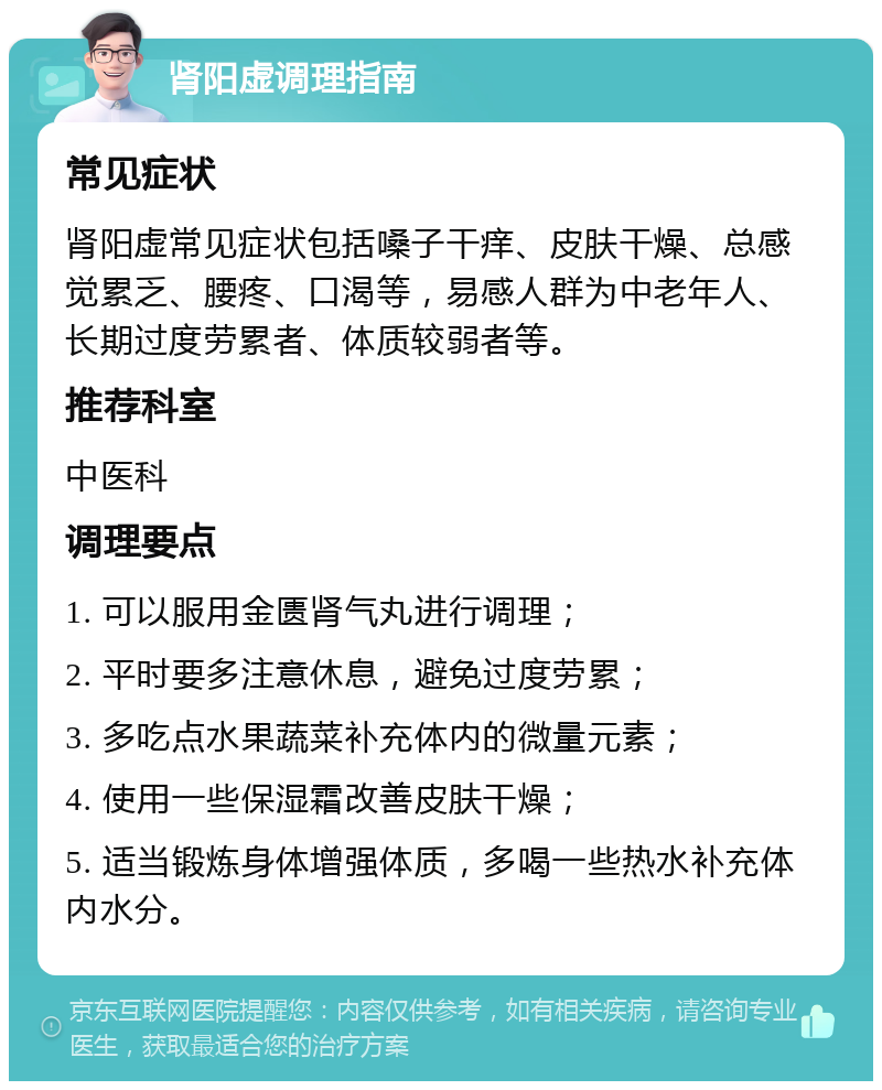 肾阳虚调理指南 常见症状 肾阳虚常见症状包括嗓子干痒、皮肤干燥、总感觉累乏、腰疼、口渴等，易感人群为中老年人、长期过度劳累者、体质较弱者等。 推荐科室 中医科 调理要点 1. 可以服用金匮肾气丸进行调理； 2. 平时要多注意休息，避免过度劳累； 3. 多吃点水果蔬菜补充体内的微量元素； 4. 使用一些保湿霜改善皮肤干燥； 5. 适当锻炼身体增强体质，多喝一些热水补充体内水分。