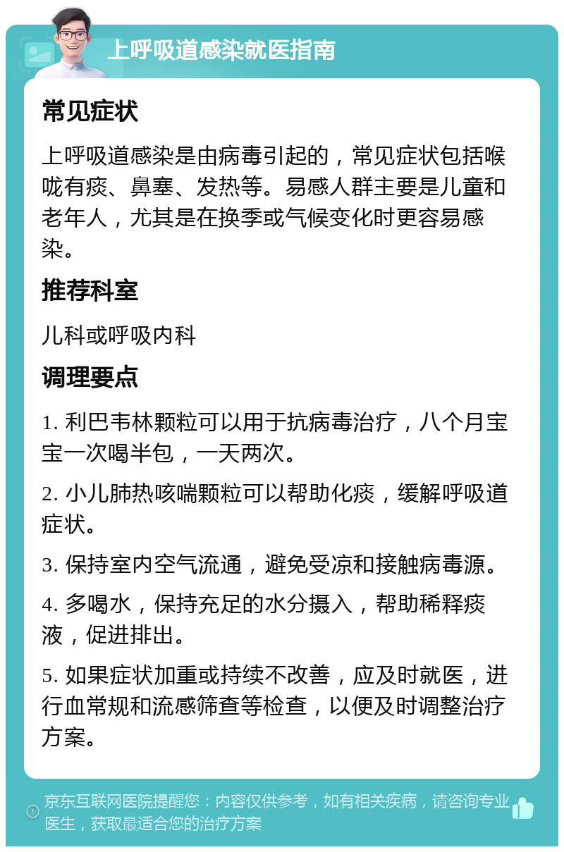 上呼吸道感染就医指南 常见症状 上呼吸道感染是由病毒引起的，常见症状包括喉咙有痰、鼻塞、发热等。易感人群主要是儿童和老年人，尤其是在换季或气候变化时更容易感染。 推荐科室 儿科或呼吸内科 调理要点 1. 利巴韦林颗粒可以用于抗病毒治疗，八个月宝宝一次喝半包，一天两次。 2. 小儿肺热咳喘颗粒可以帮助化痰，缓解呼吸道症状。 3. 保持室内空气流通，避免受凉和接触病毒源。 4. 多喝水，保持充足的水分摄入，帮助稀释痰液，促进排出。 5. 如果症状加重或持续不改善，应及时就医，进行血常规和流感筛查等检查，以便及时调整治疗方案。