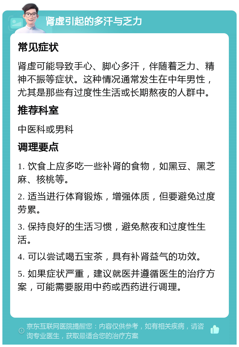 肾虚引起的多汗与乏力 常见症状 肾虚可能导致手心、脚心多汗，伴随着乏力、精神不振等症状。这种情况通常发生在中年男性，尤其是那些有过度性生活或长期熬夜的人群中。 推荐科室 中医科或男科 调理要点 1. 饮食上应多吃一些补肾的食物，如黑豆、黑芝麻、核桃等。 2. 适当进行体育锻炼，增强体质，但要避免过度劳累。 3. 保持良好的生活习惯，避免熬夜和过度性生活。 4. 可以尝试喝五宝茶，具有补肾益气的功效。 5. 如果症状严重，建议就医并遵循医生的治疗方案，可能需要服用中药或西药进行调理。