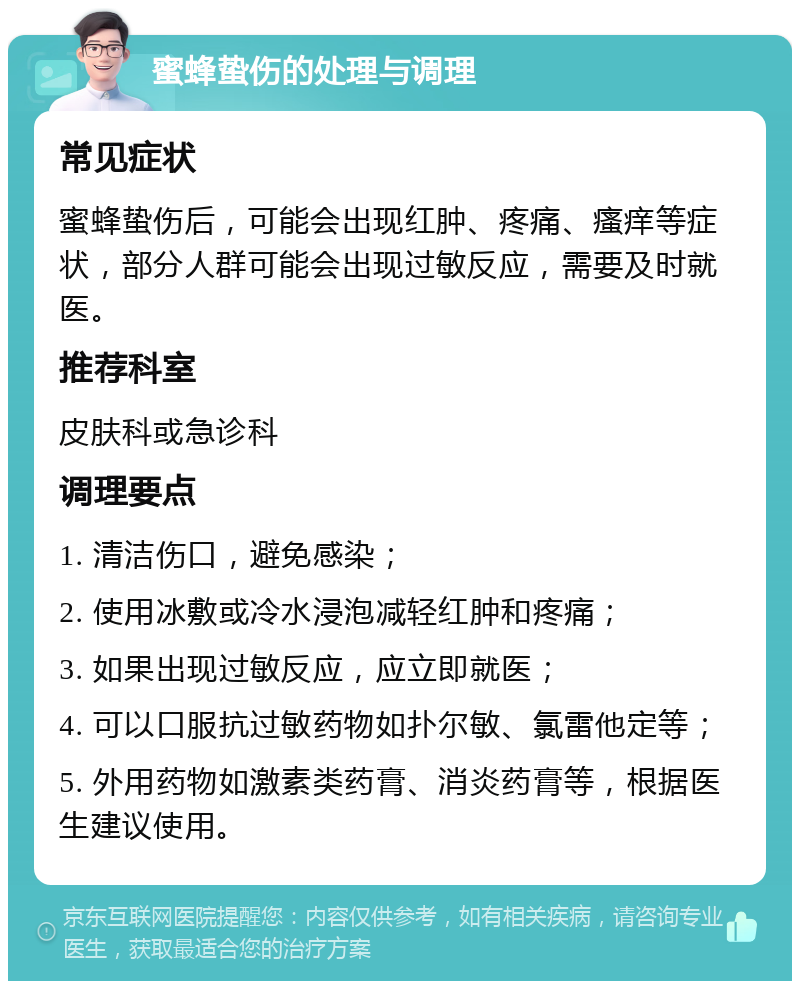 蜜蜂蛰伤的处理与调理 常见症状 蜜蜂蛰伤后，可能会出现红肿、疼痛、瘙痒等症状，部分人群可能会出现过敏反应，需要及时就医。 推荐科室 皮肤科或急诊科 调理要点 1. 清洁伤口，避免感染； 2. 使用冰敷或冷水浸泡减轻红肿和疼痛； 3. 如果出现过敏反应，应立即就医； 4. 可以口服抗过敏药物如扑尔敏、氯雷他定等； 5. 外用药物如激素类药膏、消炎药膏等，根据医生建议使用。