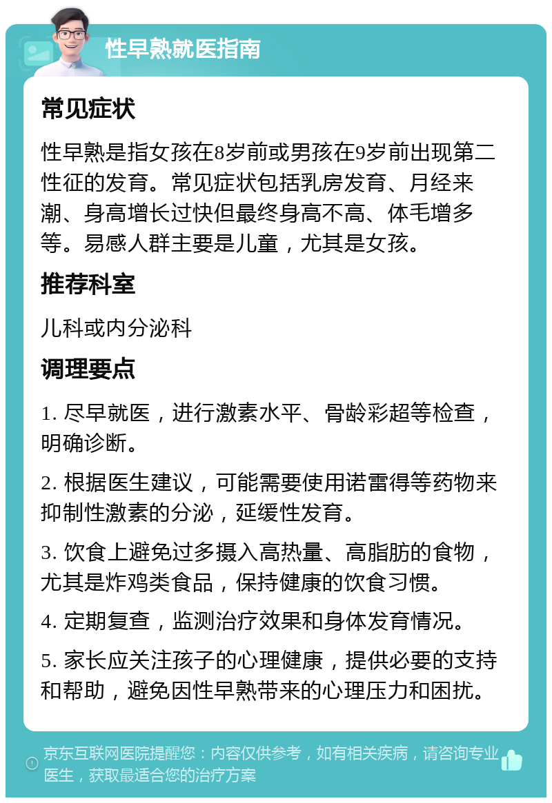 性早熟就医指南 常见症状 性早熟是指女孩在8岁前或男孩在9岁前出现第二性征的发育。常见症状包括乳房发育、月经来潮、身高增长过快但最终身高不高、体毛增多等。易感人群主要是儿童，尤其是女孩。 推荐科室 儿科或内分泌科 调理要点 1. 尽早就医，进行激素水平、骨龄彩超等检查，明确诊断。 2. 根据医生建议，可能需要使用诺雷得等药物来抑制性激素的分泌，延缓性发育。 3. 饮食上避免过多摄入高热量、高脂肪的食物，尤其是炸鸡类食品，保持健康的饮食习惯。 4. 定期复查，监测治疗效果和身体发育情况。 5. 家长应关注孩子的心理健康，提供必要的支持和帮助，避免因性早熟带来的心理压力和困扰。