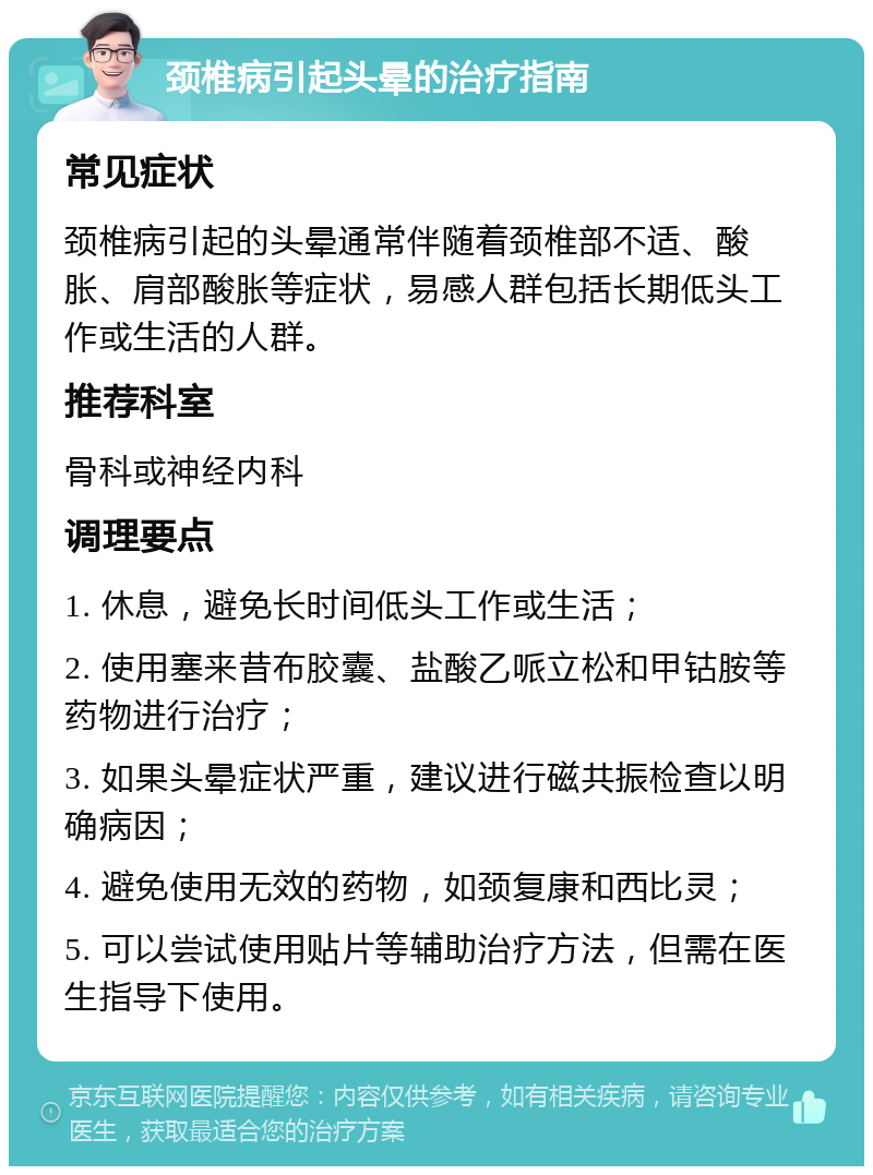 颈椎病引起头晕的治疗指南 常见症状 颈椎病引起的头晕通常伴随着颈椎部不适、酸胀、肩部酸胀等症状，易感人群包括长期低头工作或生活的人群。 推荐科室 骨科或神经内科 调理要点 1. 休息，避免长时间低头工作或生活； 2. 使用塞来昔布胶囊、盐酸乙哌立松和甲钴胺等药物进行治疗； 3. 如果头晕症状严重，建议进行磁共振检查以明确病因； 4. 避免使用无效的药物，如颈复康和西比灵； 5. 可以尝试使用贴片等辅助治疗方法，但需在医生指导下使用。