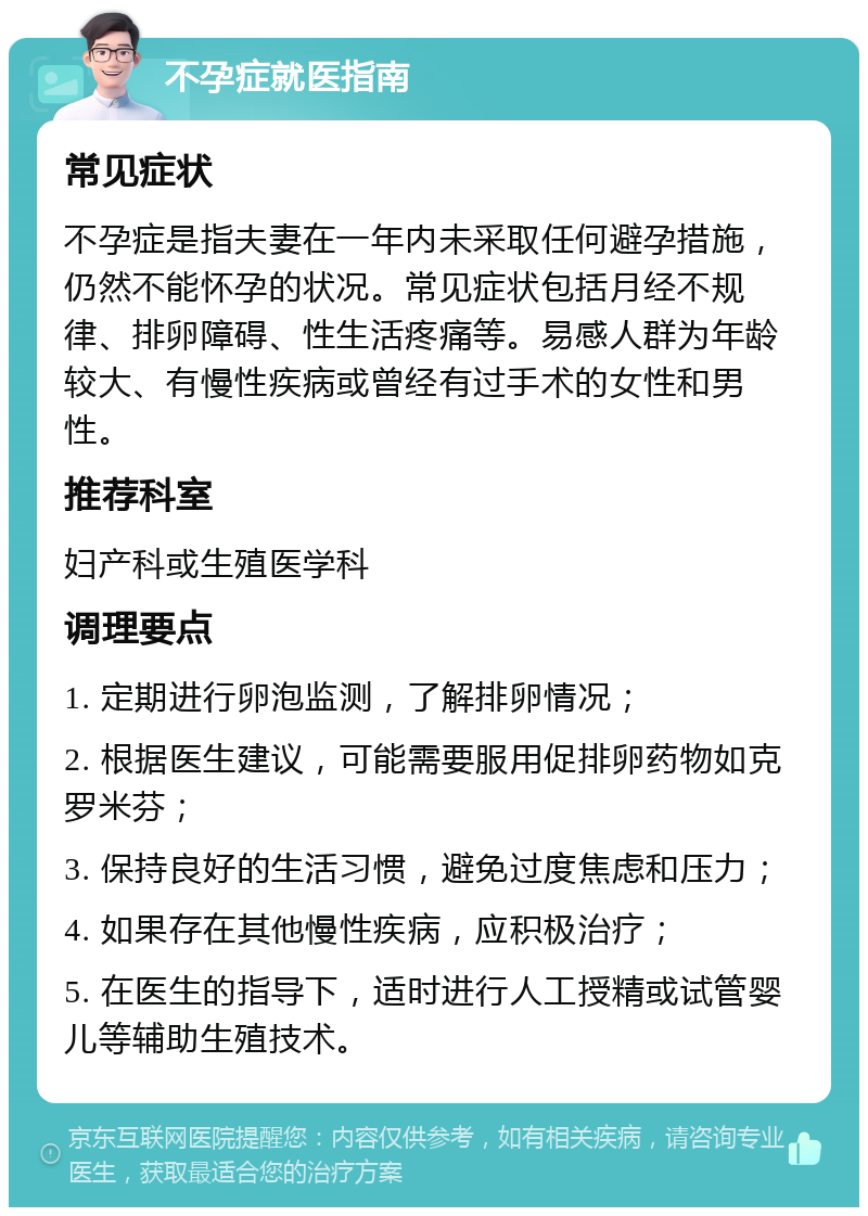 不孕症就医指南 常见症状 不孕症是指夫妻在一年内未采取任何避孕措施，仍然不能怀孕的状况。常见症状包括月经不规律、排卵障碍、性生活疼痛等。易感人群为年龄较大、有慢性疾病或曾经有过手术的女性和男性。 推荐科室 妇产科或生殖医学科 调理要点 1. 定期进行卵泡监测，了解排卵情况； 2. 根据医生建议，可能需要服用促排卵药物如克罗米芬； 3. 保持良好的生活习惯，避免过度焦虑和压力； 4. 如果存在其他慢性疾病，应积极治疗； 5. 在医生的指导下，适时进行人工授精或试管婴儿等辅助生殖技术。