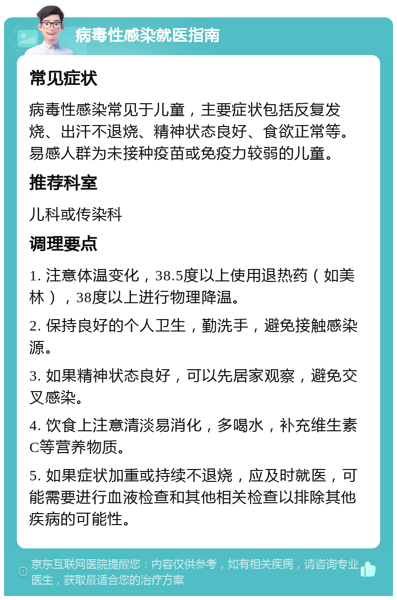 病毒性感染就医指南 常见症状 病毒性感染常见于儿童，主要症状包括反复发烧、出汗不退烧、精神状态良好、食欲正常等。易感人群为未接种疫苗或免疫力较弱的儿童。 推荐科室 儿科或传染科 调理要点 1. 注意体温变化，38.5度以上使用退热药（如美林），38度以上进行物理降温。 2. 保持良好的个人卫生，勤洗手，避免接触感染源。 3. 如果精神状态良好，可以先居家观察，避免交叉感染。 4. 饮食上注意清淡易消化，多喝水，补充维生素C等营养物质。 5. 如果症状加重或持续不退烧，应及时就医，可能需要进行血液检查和其他相关检查以排除其他疾病的可能性。