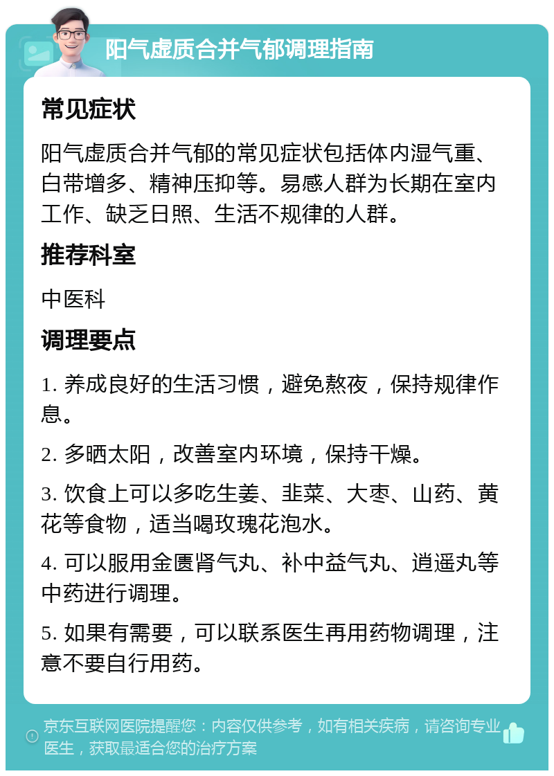 阳气虚质合并气郁调理指南 常见症状 阳气虚质合并气郁的常见症状包括体内湿气重、白带增多、精神压抑等。易感人群为长期在室内工作、缺乏日照、生活不规律的人群。 推荐科室 中医科 调理要点 1. 养成良好的生活习惯，避免熬夜，保持规律作息。 2. 多晒太阳，改善室内环境，保持干燥。 3. 饮食上可以多吃生姜、韭菜、大枣、山药、黄花等食物，适当喝玫瑰花泡水。 4. 可以服用金匮肾气丸、补中益气丸、逍遥丸等中药进行调理。 5. 如果有需要，可以联系医生再用药物调理，注意不要自行用药。