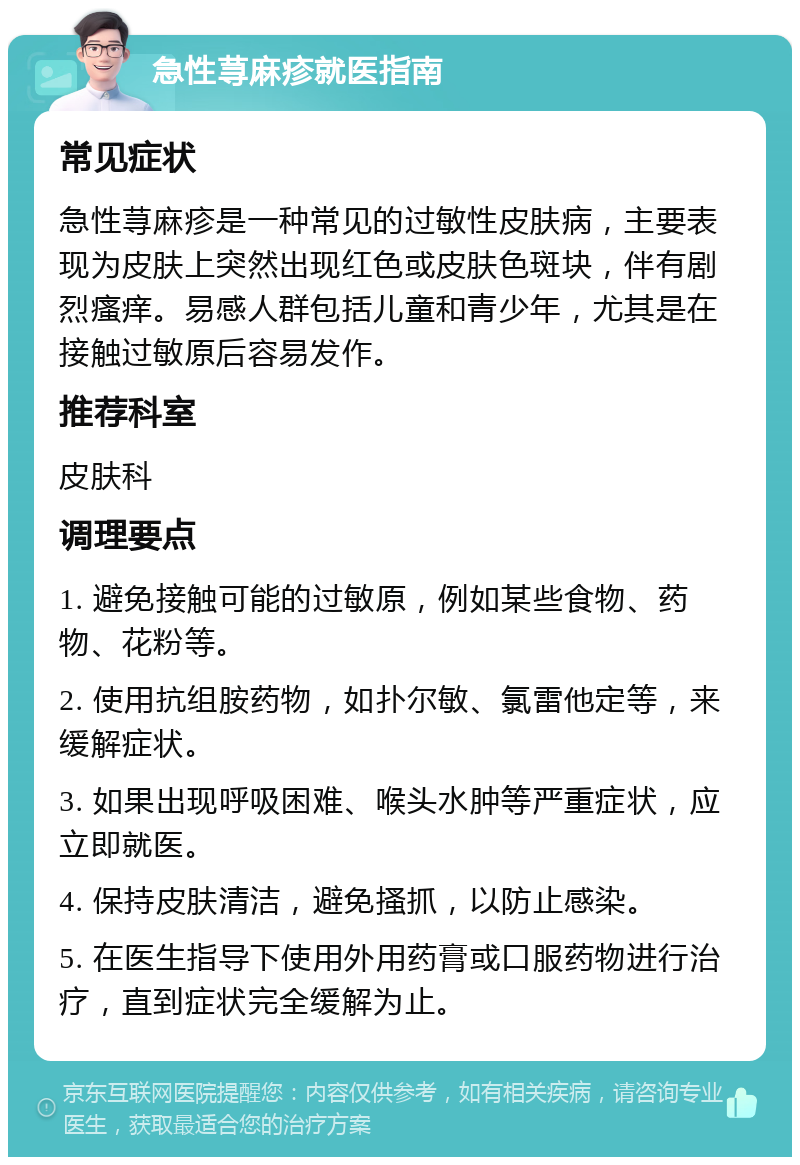 急性荨麻疹就医指南 常见症状 急性荨麻疹是一种常见的过敏性皮肤病，主要表现为皮肤上突然出现红色或皮肤色斑块，伴有剧烈瘙痒。易感人群包括儿童和青少年，尤其是在接触过敏原后容易发作。 推荐科室 皮肤科 调理要点 1. 避免接触可能的过敏原，例如某些食物、药物、花粉等。 2. 使用抗组胺药物，如扑尔敏、氯雷他定等，来缓解症状。 3. 如果出现呼吸困难、喉头水肿等严重症状，应立即就医。 4. 保持皮肤清洁，避免搔抓，以防止感染。 5. 在医生指导下使用外用药膏或口服药物进行治疗，直到症状完全缓解为止。