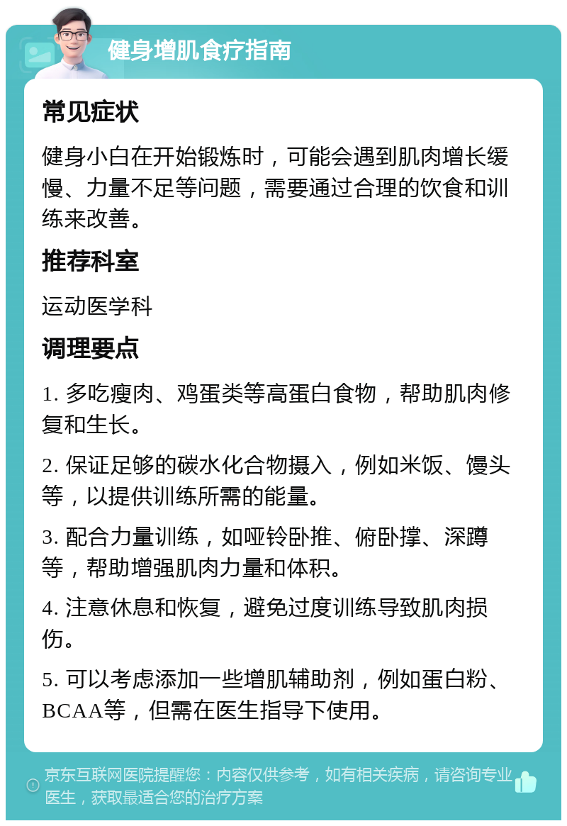 健身增肌食疗指南 常见症状 健身小白在开始锻炼时，可能会遇到肌肉增长缓慢、力量不足等问题，需要通过合理的饮食和训练来改善。 推荐科室 运动医学科 调理要点 1. 多吃瘦肉、鸡蛋类等高蛋白食物，帮助肌肉修复和生长。 2. 保证足够的碳水化合物摄入，例如米饭、馒头等，以提供训练所需的能量。 3. 配合力量训练，如哑铃卧推、俯卧撑、深蹲等，帮助增强肌肉力量和体积。 4. 注意休息和恢复，避免过度训练导致肌肉损伤。 5. 可以考虑添加一些增肌辅助剂，例如蛋白粉、BCAA等，但需在医生指导下使用。