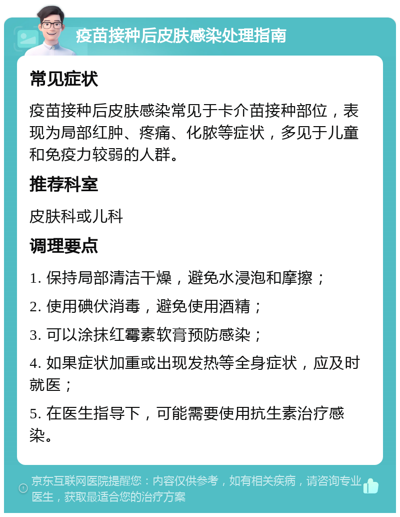 疫苗接种后皮肤感染处理指南 常见症状 疫苗接种后皮肤感染常见于卡介苗接种部位，表现为局部红肿、疼痛、化脓等症状，多见于儿童和免疫力较弱的人群。 推荐科室 皮肤科或儿科 调理要点 1. 保持局部清洁干燥，避免水浸泡和摩擦； 2. 使用碘伏消毒，避免使用酒精； 3. 可以涂抹红霉素软膏预防感染； 4. 如果症状加重或出现发热等全身症状，应及时就医； 5. 在医生指导下，可能需要使用抗生素治疗感染。