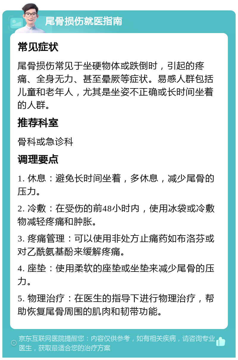 尾骨损伤就医指南 常见症状 尾骨损伤常见于坐硬物体或跌倒时，引起的疼痛、全身无力、甚至晕厥等症状。易感人群包括儿童和老年人，尤其是坐姿不正确或长时间坐着的人群。 推荐科室 骨科或急诊科 调理要点 1. 休息：避免长时间坐着，多休息，减少尾骨的压力。 2. 冷敷：在受伤的前48小时内，使用冰袋或冷敷物减轻疼痛和肿胀。 3. 疼痛管理：可以使用非处方止痛药如布洛芬或对乙酰氨基酚来缓解疼痛。 4. 座垫：使用柔软的座垫或坐垫来减少尾骨的压力。 5. 物理治疗：在医生的指导下进行物理治疗，帮助恢复尾骨周围的肌肉和韧带功能。