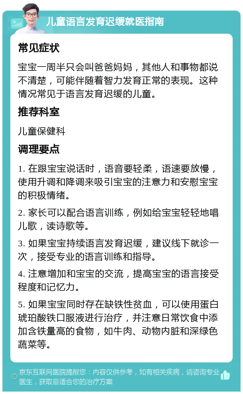 儿童语言发育迟缓就医指南 常见症状 宝宝一周半只会叫爸爸妈妈，其他人和事物都说不清楚，可能伴随着智力发育正常的表现。这种情况常见于语言发育迟缓的儿童。 推荐科室 儿童保健科 调理要点 1. 在跟宝宝说话时，语音要轻柔，语速要放慢，使用升调和降调来吸引宝宝的注意力和安慰宝宝的积极情绪。 2. 家长可以配合语言训练，例如给宝宝轻轻地唱儿歌，读诗歌等。 3. 如果宝宝持续语言发育迟缓，建议线下就诊一次，接受专业的语言训练和指导。 4. 注意增加和宝宝的交流，提高宝宝的语言接受程度和记忆力。 5. 如果宝宝同时存在缺铁性贫血，可以使用蛋白琥珀酸铁口服液进行治疗，并注意日常饮食中添加含铁量高的食物，如牛肉、动物内脏和深绿色蔬菜等。