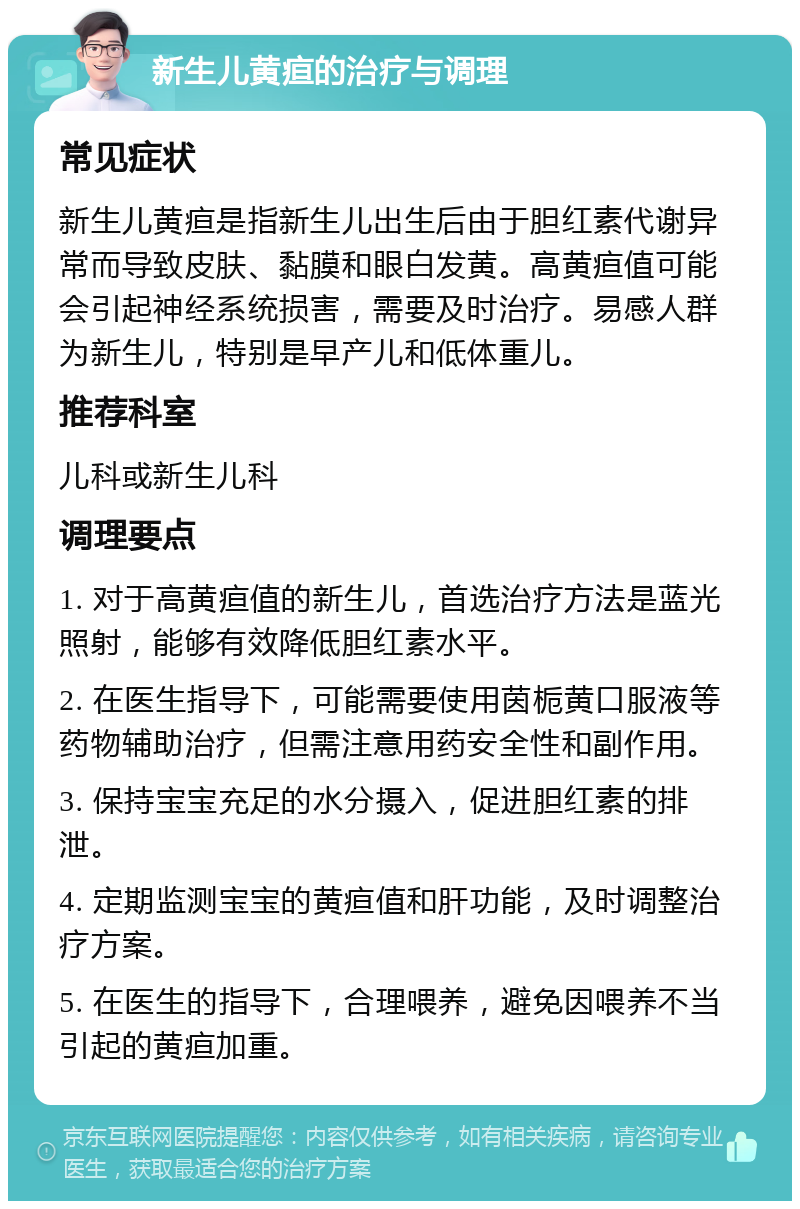 新生儿黄疸的治疗与调理 常见症状 新生儿黄疸是指新生儿出生后由于胆红素代谢异常而导致皮肤、黏膜和眼白发黄。高黄疸值可能会引起神经系统损害，需要及时治疗。易感人群为新生儿，特别是早产儿和低体重儿。 推荐科室 儿科或新生儿科 调理要点 1. 对于高黄疸值的新生儿，首选治疗方法是蓝光照射，能够有效降低胆红素水平。 2. 在医生指导下，可能需要使用茵栀黄口服液等药物辅助治疗，但需注意用药安全性和副作用。 3. 保持宝宝充足的水分摄入，促进胆红素的排泄。 4. 定期监测宝宝的黄疸值和肝功能，及时调整治疗方案。 5. 在医生的指导下，合理喂养，避免因喂养不当引起的黄疸加重。