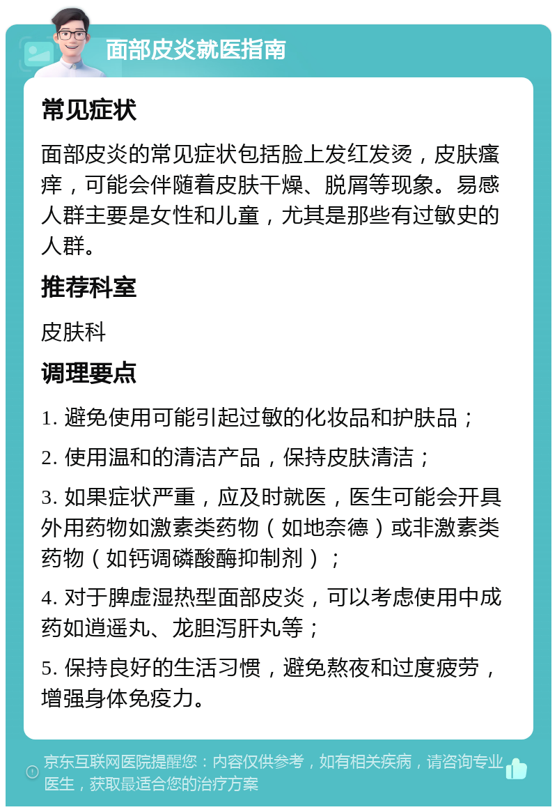 面部皮炎就医指南 常见症状 面部皮炎的常见症状包括脸上发红发烫，皮肤瘙痒，可能会伴随着皮肤干燥、脱屑等现象。易感人群主要是女性和儿童，尤其是那些有过敏史的人群。 推荐科室 皮肤科 调理要点 1. 避免使用可能引起过敏的化妆品和护肤品； 2. 使用温和的清洁产品，保持皮肤清洁； 3. 如果症状严重，应及时就医，医生可能会开具外用药物如激素类药物（如地奈德）或非激素类药物（如钙调磷酸酶抑制剂）； 4. 对于脾虚湿热型面部皮炎，可以考虑使用中成药如逍遥丸、龙胆泻肝丸等； 5. 保持良好的生活习惯，避免熬夜和过度疲劳，增强身体免疫力。