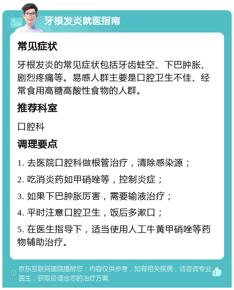 牙根发炎就医指南 常见症状 牙根发炎的常见症状包括牙齿蛀空、下巴肿胀、剧烈疼痛等。易感人群主要是口腔卫生不佳、经常食用高糖高酸性食物的人群。 推荐科室 口腔科 调理要点 1. 去医院口腔科做根管治疗，清除感染源； 2. 吃消炎药如甲硝唑等，控制炎症； 3. 如果下巴肿胀厉害，需要输液治疗； 4. 平时注意口腔卫生，饭后多漱口； 5. 在医生指导下，适当使用人工牛黄甲硝唑等药物辅助治疗。