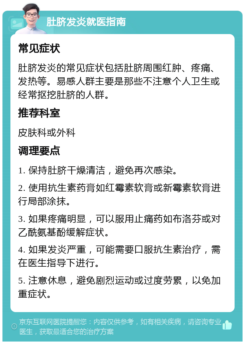 肚脐发炎就医指南 常见症状 肚脐发炎的常见症状包括肚脐周围红肿、疼痛、发热等。易感人群主要是那些不注意个人卫生或经常抠挖肚脐的人群。 推荐科室 皮肤科或外科 调理要点 1. 保持肚脐干燥清洁，避免再次感染。 2. 使用抗生素药膏如红霉素软膏或新霉素软膏进行局部涂抹。 3. 如果疼痛明显，可以服用止痛药如布洛芬或对乙酰氨基酚缓解症状。 4. 如果发炎严重，可能需要口服抗生素治疗，需在医生指导下进行。 5. 注意休息，避免剧烈运动或过度劳累，以免加重症状。