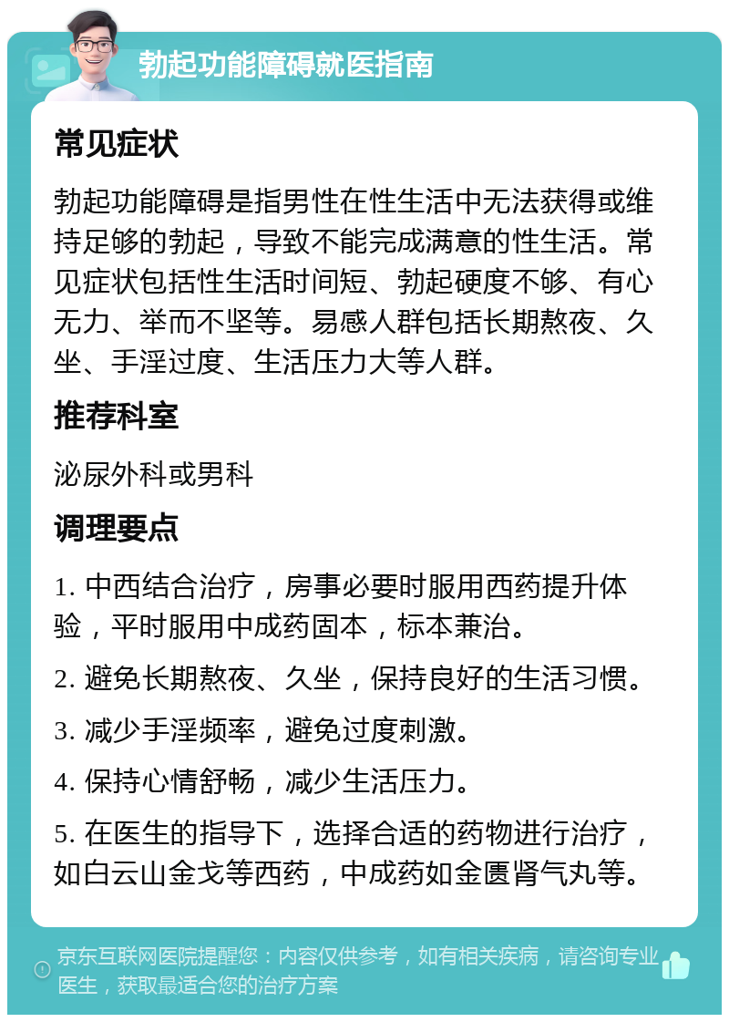 勃起功能障碍就医指南 常见症状 勃起功能障碍是指男性在性生活中无法获得或维持足够的勃起，导致不能完成满意的性生活。常见症状包括性生活时间短、勃起硬度不够、有心无力、举而不坚等。易感人群包括长期熬夜、久坐、手淫过度、生活压力大等人群。 推荐科室 泌尿外科或男科 调理要点 1. 中西结合治疗，房事必要时服用西药提升体验，平时服用中成药固本，标本兼治。 2. 避免长期熬夜、久坐，保持良好的生活习惯。 3. 减少手淫频率，避免过度刺激。 4. 保持心情舒畅，减少生活压力。 5. 在医生的指导下，选择合适的药物进行治疗，如白云山金戈等西药，中成药如金匮肾气丸等。