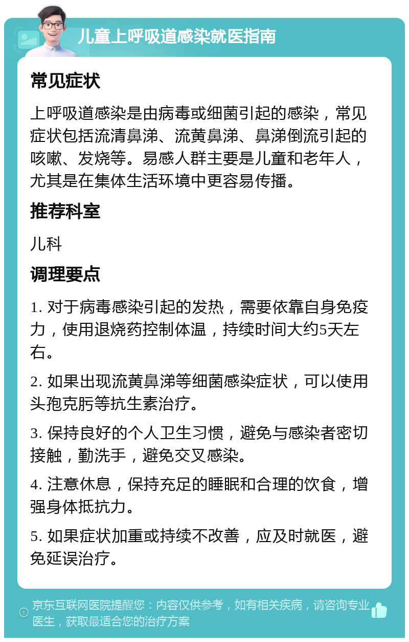 儿童上呼吸道感染就医指南 常见症状 上呼吸道感染是由病毒或细菌引起的感染，常见症状包括流清鼻涕、流黄鼻涕、鼻涕倒流引起的咳嗽、发烧等。易感人群主要是儿童和老年人，尤其是在集体生活环境中更容易传播。 推荐科室 儿科 调理要点 1. 对于病毒感染引起的发热，需要依靠自身免疫力，使用退烧药控制体温，持续时间大约5天左右。 2. 如果出现流黄鼻涕等细菌感染症状，可以使用头孢克肟等抗生素治疗。 3. 保持良好的个人卫生习惯，避免与感染者密切接触，勤洗手，避免交叉感染。 4. 注意休息，保持充足的睡眠和合理的饮食，增强身体抵抗力。 5. 如果症状加重或持续不改善，应及时就医，避免延误治疗。