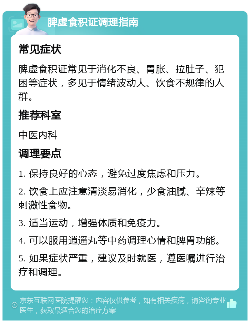 脾虚食积证调理指南 常见症状 脾虚食积证常见于消化不良、胃胀、拉肚子、犯困等症状，多见于情绪波动大、饮食不规律的人群。 推荐科室 中医内科 调理要点 1. 保持良好的心态，避免过度焦虑和压力。 2. 饮食上应注意清淡易消化，少食油腻、辛辣等刺激性食物。 3. 适当运动，增强体质和免疫力。 4. 可以服用逍遥丸等中药调理心情和脾胃功能。 5. 如果症状严重，建议及时就医，遵医嘱进行治疗和调理。