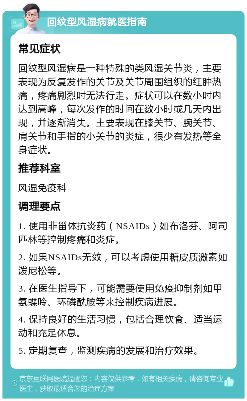 回纹型风湿病就医指南 常见症状 回纹型风湿病是一种特殊的类风湿关节炎，主要表现为反复发作的关节及关节周围组织的红肿热痛，疼痛剧烈时无法行走。症状可以在数小时内达到高峰，每次发作的时间在数小时或几天内出现，并逐渐消失。主要表现在膝关节、腕关节、肩关节和手指的小关节的炎症，很少有发热等全身症状。 推荐科室 风湿免疫科 调理要点 1. 使用非甾体抗炎药（NSAIDs）如布洛芬、阿司匹林等控制疼痛和炎症。 2. 如果NSAIDs无效，可以考虑使用糖皮质激素如泼尼松等。 3. 在医生指导下，可能需要使用免疫抑制剂如甲氨蝶呤、环磷酰胺等来控制疾病进展。 4. 保持良好的生活习惯，包括合理饮食、适当运动和充足休息。 5. 定期复查，监测疾病的发展和治疗效果。