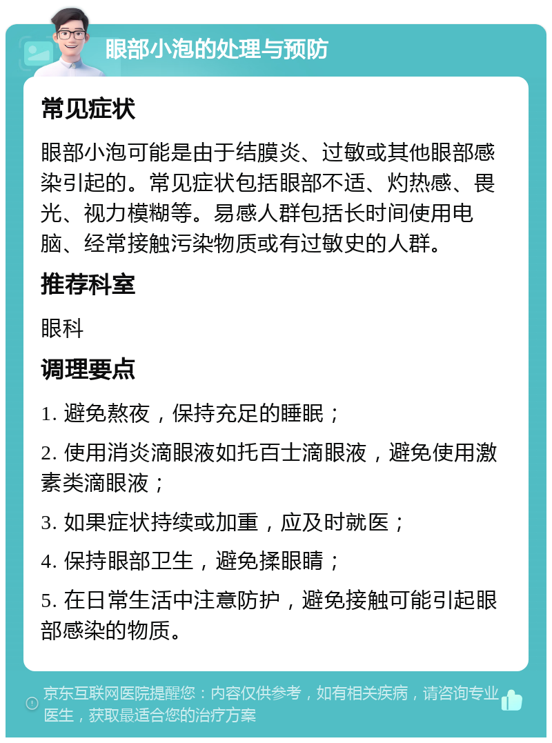 眼部小泡的处理与预防 常见症状 眼部小泡可能是由于结膜炎、过敏或其他眼部感染引起的。常见症状包括眼部不适、灼热感、畏光、视力模糊等。易感人群包括长时间使用电脑、经常接触污染物质或有过敏史的人群。 推荐科室 眼科 调理要点 1. 避免熬夜，保持充足的睡眠； 2. 使用消炎滴眼液如托百士滴眼液，避免使用激素类滴眼液； 3. 如果症状持续或加重，应及时就医； 4. 保持眼部卫生，避免揉眼睛； 5. 在日常生活中注意防护，避免接触可能引起眼部感染的物质。