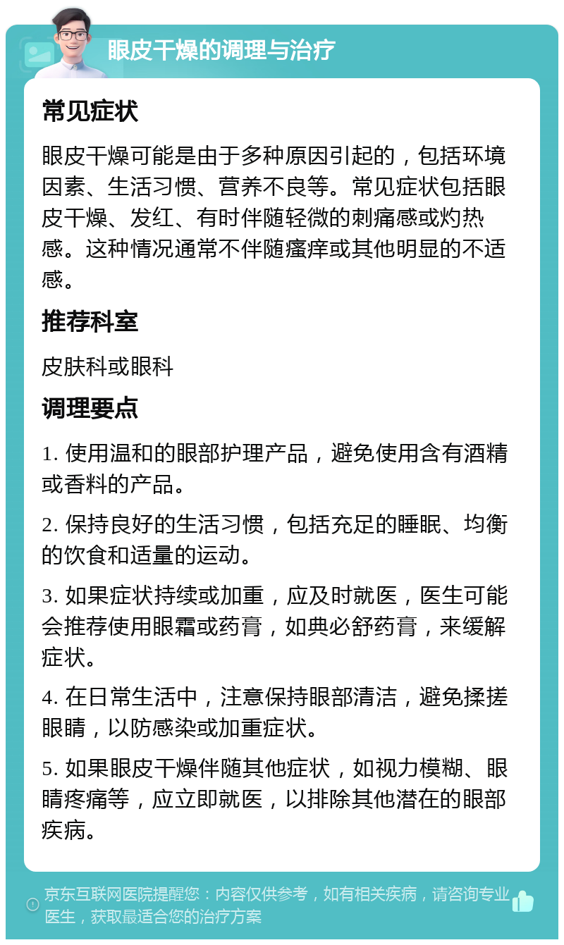 眼皮干燥的调理与治疗 常见症状 眼皮干燥可能是由于多种原因引起的，包括环境因素、生活习惯、营养不良等。常见症状包括眼皮干燥、发红、有时伴随轻微的刺痛感或灼热感。这种情况通常不伴随瘙痒或其他明显的不适感。 推荐科室 皮肤科或眼科 调理要点 1. 使用温和的眼部护理产品，避免使用含有酒精或香料的产品。 2. 保持良好的生活习惯，包括充足的睡眠、均衡的饮食和适量的运动。 3. 如果症状持续或加重，应及时就医，医生可能会推荐使用眼霜或药膏，如典必舒药膏，来缓解症状。 4. 在日常生活中，注意保持眼部清洁，避免揉搓眼睛，以防感染或加重症状。 5. 如果眼皮干燥伴随其他症状，如视力模糊、眼睛疼痛等，应立即就医，以排除其他潜在的眼部疾病。