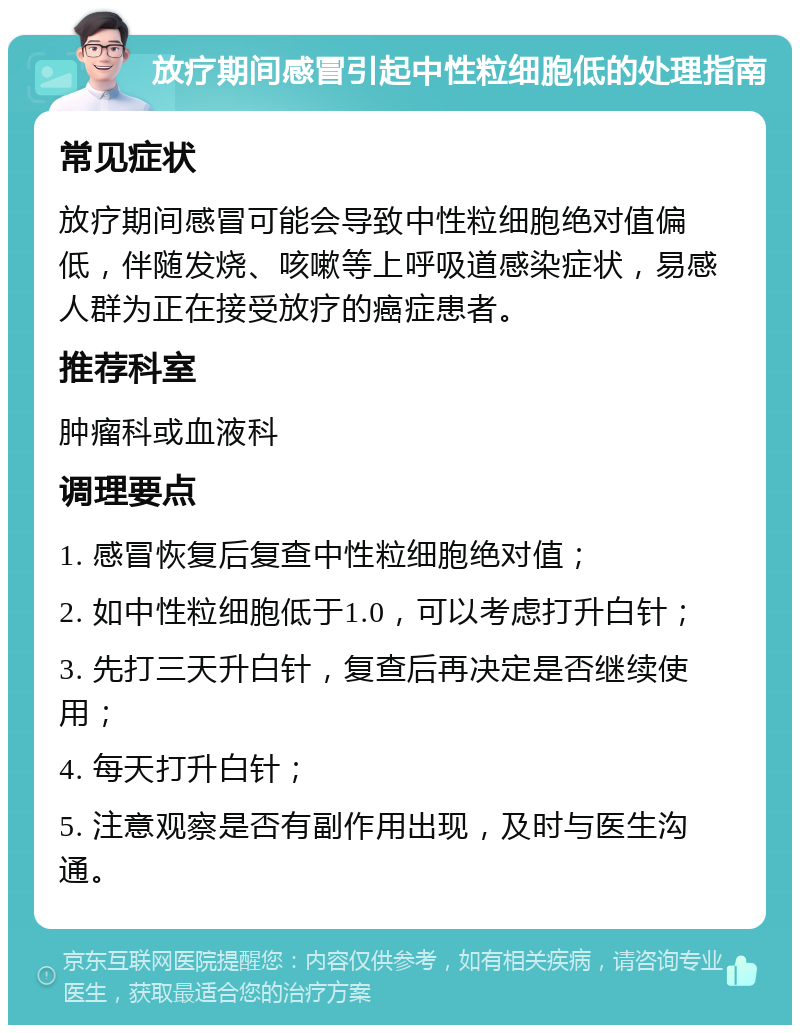 放疗期间感冒引起中性粒细胞低的处理指南 常见症状 放疗期间感冒可能会导致中性粒细胞绝对值偏低，伴随发烧、咳嗽等上呼吸道感染症状，易感人群为正在接受放疗的癌症患者。 推荐科室 肿瘤科或血液科 调理要点 1. 感冒恢复后复查中性粒细胞绝对值； 2. 如中性粒细胞低于1.0，可以考虑打升白针； 3. 先打三天升白针，复查后再决定是否继续使用； 4. 每天打升白针； 5. 注意观察是否有副作用出现，及时与医生沟通。