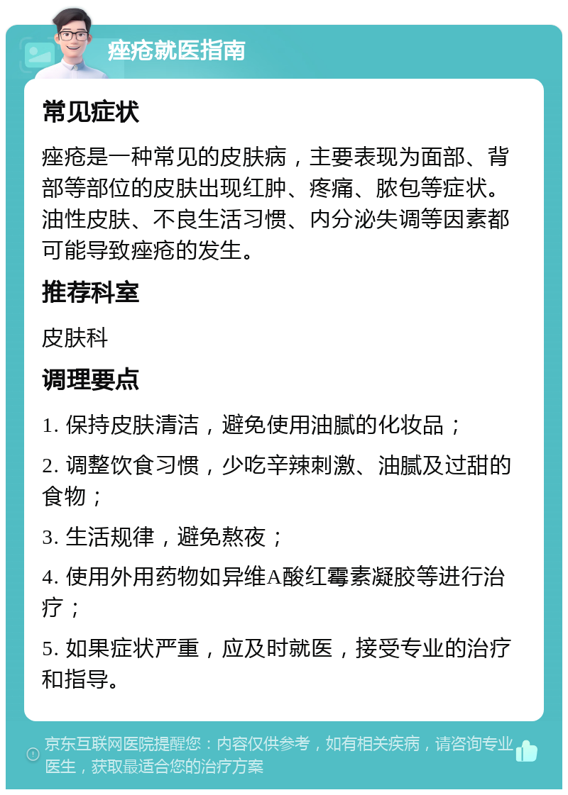 痤疮就医指南 常见症状 痤疮是一种常见的皮肤病，主要表现为面部、背部等部位的皮肤出现红肿、疼痛、脓包等症状。油性皮肤、不良生活习惯、内分泌失调等因素都可能导致痤疮的发生。 推荐科室 皮肤科 调理要点 1. 保持皮肤清洁，避免使用油腻的化妆品； 2. 调整饮食习惯，少吃辛辣刺激、油腻及过甜的食物； 3. 生活规律，避免熬夜； 4. 使用外用药物如异维A酸红霉素凝胶等进行治疗； 5. 如果症状严重，应及时就医，接受专业的治疗和指导。