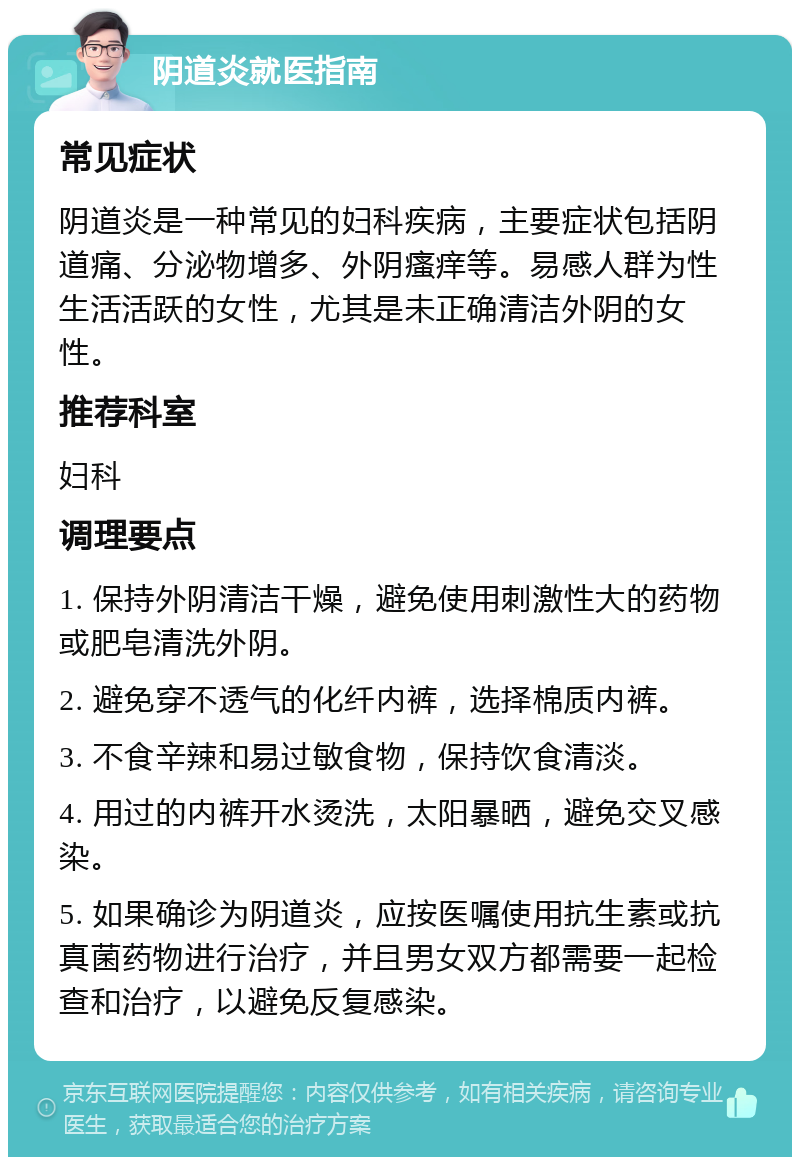 阴道炎就医指南 常见症状 阴道炎是一种常见的妇科疾病，主要症状包括阴道痛、分泌物增多、外阴瘙痒等。易感人群为性生活活跃的女性，尤其是未正确清洁外阴的女性。 推荐科室 妇科 调理要点 1. 保持外阴清洁干燥，避免使用刺激性大的药物或肥皂清洗外阴。 2. 避免穿不透气的化纤内裤，选择棉质内裤。 3. 不食辛辣和易过敏食物，保持饮食清淡。 4. 用过的内裤开水烫洗，太阳暴晒，避免交叉感染。 5. 如果确诊为阴道炎，应按医嘱使用抗生素或抗真菌药物进行治疗，并且男女双方都需要一起检查和治疗，以避免反复感染。