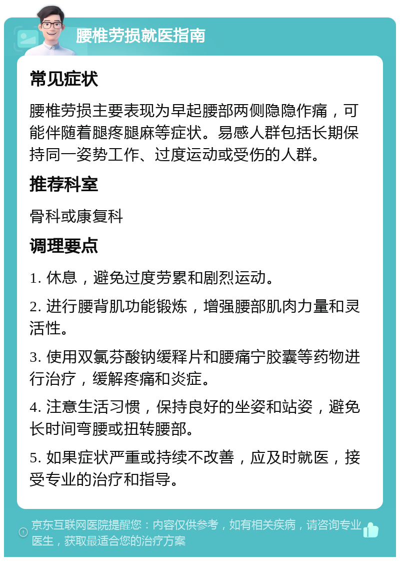 腰椎劳损就医指南 常见症状 腰椎劳损主要表现为早起腰部两侧隐隐作痛，可能伴随着腿疼腿麻等症状。易感人群包括长期保持同一姿势工作、过度运动或受伤的人群。 推荐科室 骨科或康复科 调理要点 1. 休息，避免过度劳累和剧烈运动。 2. 进行腰背肌功能锻炼，增强腰部肌肉力量和灵活性。 3. 使用双氯芬酸钠缓释片和腰痛宁胶囊等药物进行治疗，缓解疼痛和炎症。 4. 注意生活习惯，保持良好的坐姿和站姿，避免长时间弯腰或扭转腰部。 5. 如果症状严重或持续不改善，应及时就医，接受专业的治疗和指导。