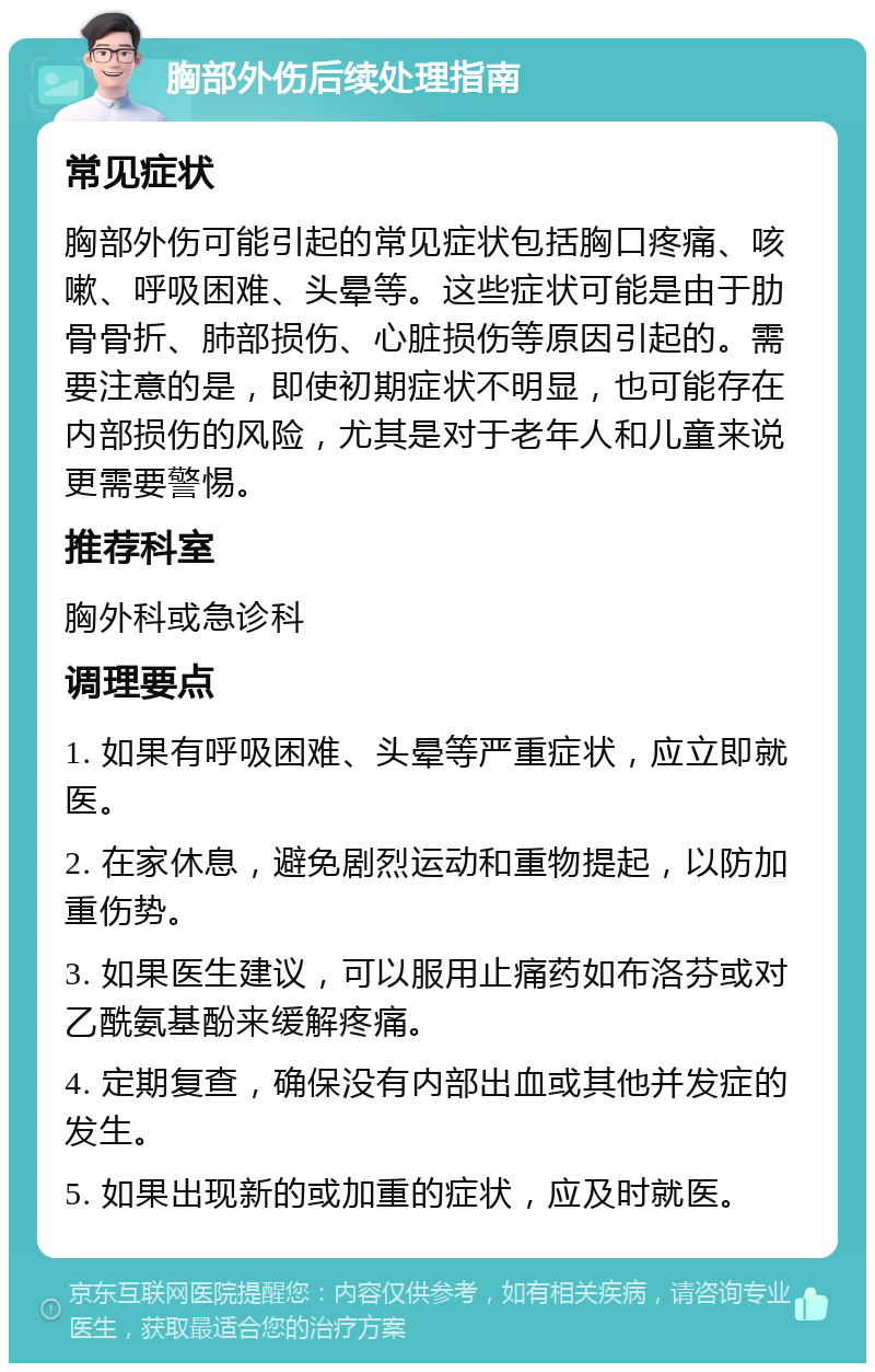 胸部外伤后续处理指南 常见症状 胸部外伤可能引起的常见症状包括胸口疼痛、咳嗽、呼吸困难、头晕等。这些症状可能是由于肋骨骨折、肺部损伤、心脏损伤等原因引起的。需要注意的是，即使初期症状不明显，也可能存在内部损伤的风险，尤其是对于老年人和儿童来说更需要警惕。 推荐科室 胸外科或急诊科 调理要点 1. 如果有呼吸困难、头晕等严重症状，应立即就医。 2. 在家休息，避免剧烈运动和重物提起，以防加重伤势。 3. 如果医生建议，可以服用止痛药如布洛芬或对乙酰氨基酚来缓解疼痛。 4. 定期复查，确保没有内部出血或其他并发症的发生。 5. 如果出现新的或加重的症状，应及时就医。