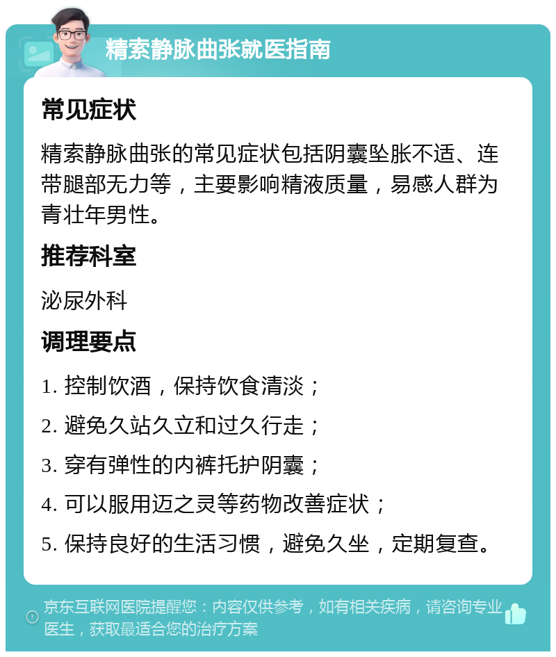 精索静脉曲张就医指南 常见症状 精索静脉曲张的常见症状包括阴囊坠胀不适、连带腿部无力等，主要影响精液质量，易感人群为青壮年男性。 推荐科室 泌尿外科 调理要点 1. 控制饮酒，保持饮食清淡； 2. 避免久站久立和过久行走； 3. 穿有弹性的内裤托护阴囊； 4. 可以服用迈之灵等药物改善症状； 5. 保持良好的生活习惯，避免久坐，定期复查。