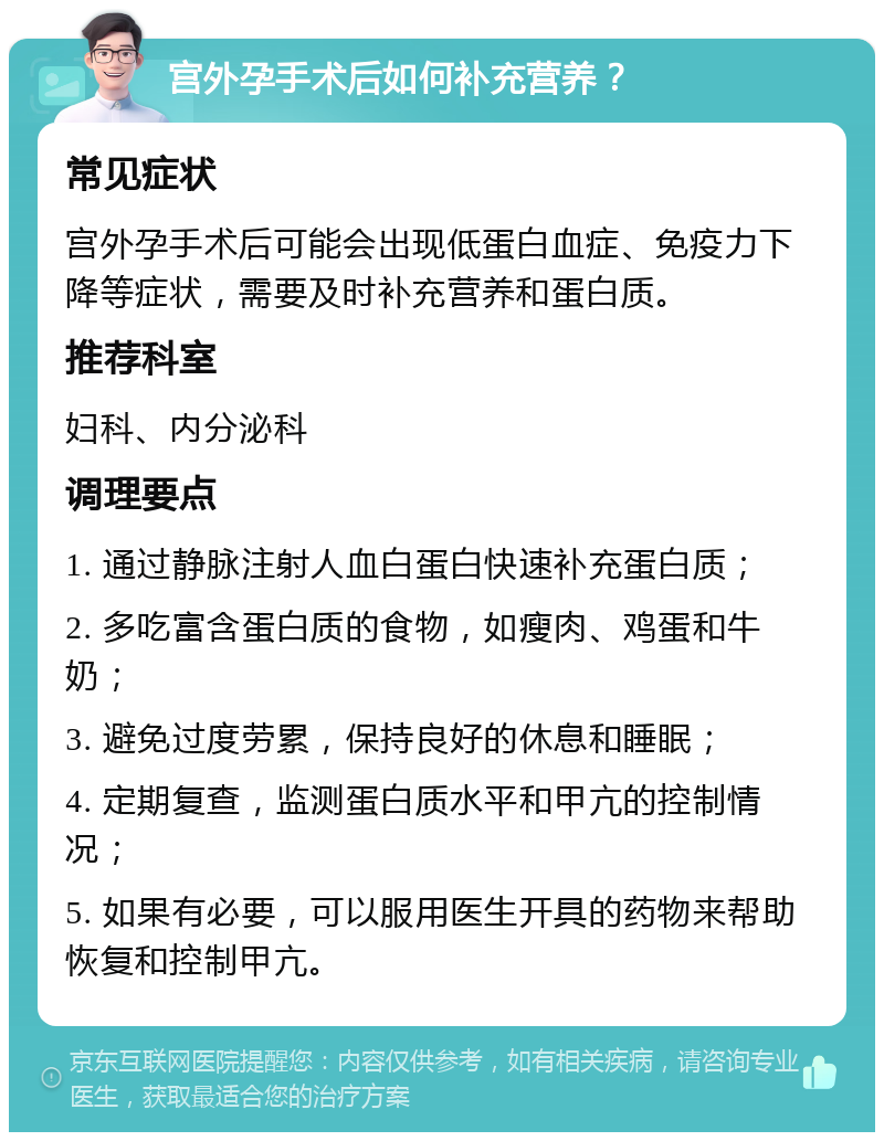 宫外孕手术后如何补充营养？ 常见症状 宫外孕手术后可能会出现低蛋白血症、免疫力下降等症状，需要及时补充营养和蛋白质。 推荐科室 妇科、内分泌科 调理要点 1. 通过静脉注射人血白蛋白快速补充蛋白质； 2. 多吃富含蛋白质的食物，如瘦肉、鸡蛋和牛奶； 3. 避免过度劳累，保持良好的休息和睡眠； 4. 定期复查，监测蛋白质水平和甲亢的控制情况； 5. 如果有必要，可以服用医生开具的药物来帮助恢复和控制甲亢。