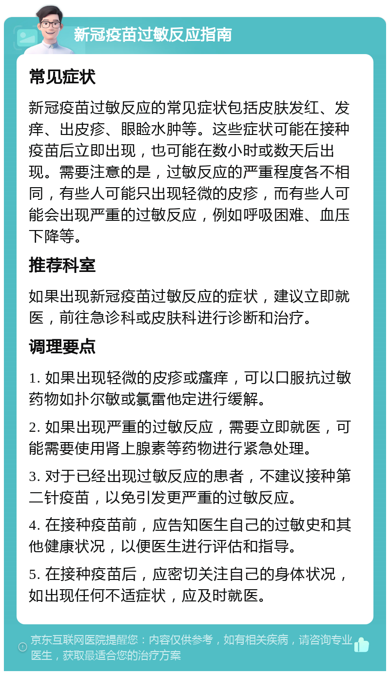 新冠疫苗过敏反应指南 常见症状 新冠疫苗过敏反应的常见症状包括皮肤发红、发痒、出皮疹、眼睑水肿等。这些症状可能在接种疫苗后立即出现，也可能在数小时或数天后出现。需要注意的是，过敏反应的严重程度各不相同，有些人可能只出现轻微的皮疹，而有些人可能会出现严重的过敏反应，例如呼吸困难、血压下降等。 推荐科室 如果出现新冠疫苗过敏反应的症状，建议立即就医，前往急诊科或皮肤科进行诊断和治疗。 调理要点 1. 如果出现轻微的皮疹或瘙痒，可以口服抗过敏药物如扑尔敏或氯雷他定进行缓解。 2. 如果出现严重的过敏反应，需要立即就医，可能需要使用肾上腺素等药物进行紧急处理。 3. 对于已经出现过敏反应的患者，不建议接种第二针疫苗，以免引发更严重的过敏反应。 4. 在接种疫苗前，应告知医生自己的过敏史和其他健康状况，以便医生进行评估和指导。 5. 在接种疫苗后，应密切关注自己的身体状况，如出现任何不适症状，应及时就医。