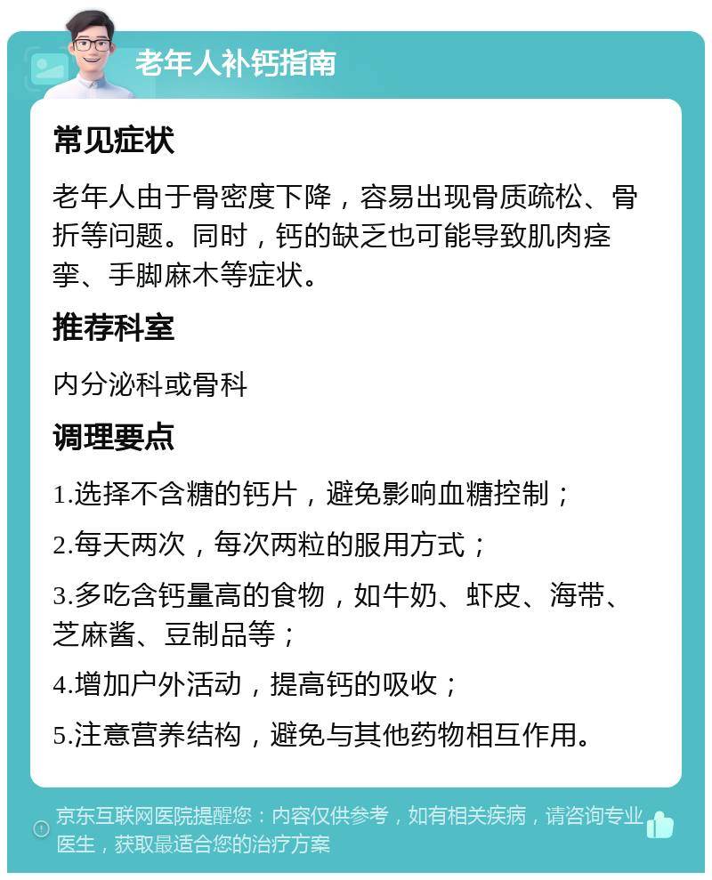 老年人补钙指南 常见症状 老年人由于骨密度下降，容易出现骨质疏松、骨折等问题。同时，钙的缺乏也可能导致肌肉痉挛、手脚麻木等症状。 推荐科室 内分泌科或骨科 调理要点 1.选择不含糖的钙片，避免影响血糖控制； 2.每天两次，每次两粒的服用方式； 3.多吃含钙量高的食物，如牛奶、虾皮、海带、芝麻酱、豆制品等； 4.增加户外活动，提高钙的吸收； 5.注意营养结构，避免与其他药物相互作用。