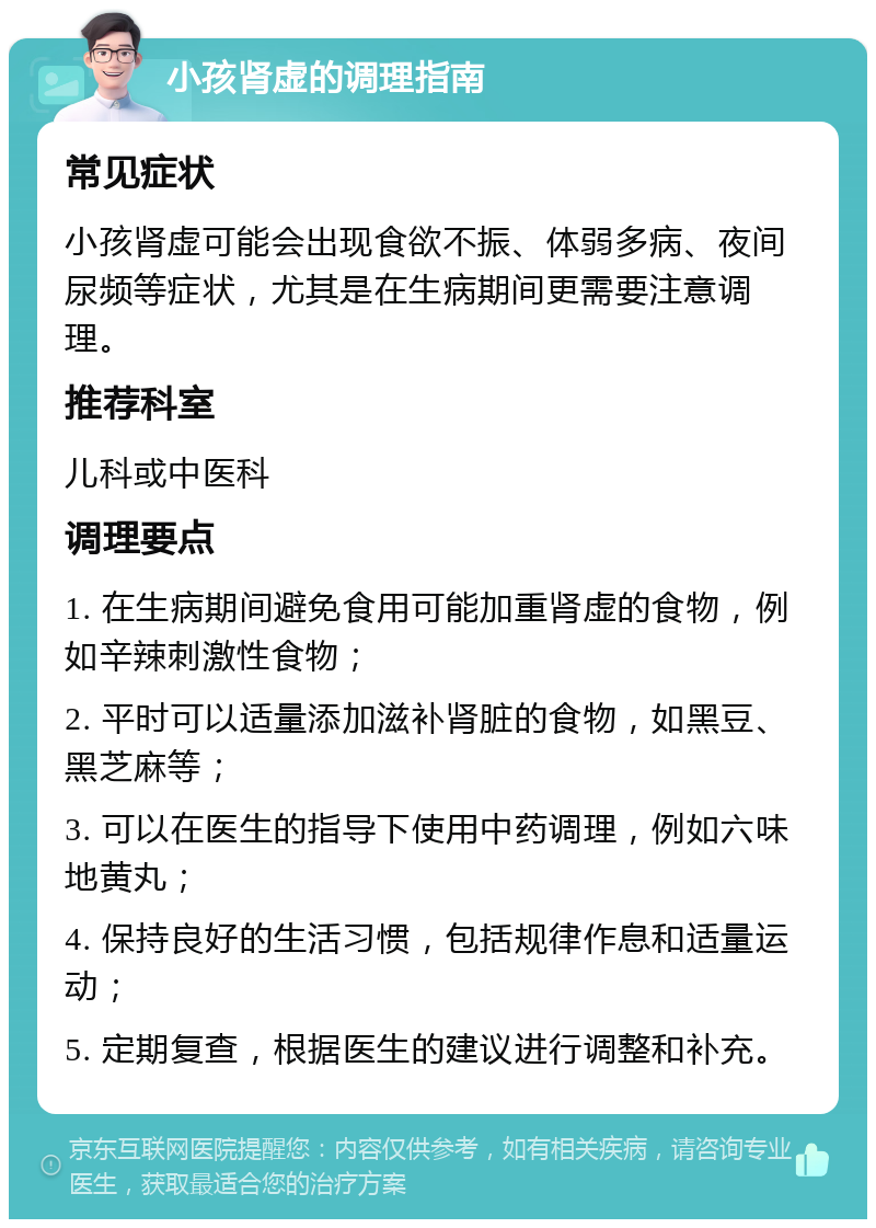 小孩肾虚的调理指南 常见症状 小孩肾虚可能会出现食欲不振、体弱多病、夜间尿频等症状，尤其是在生病期间更需要注意调理。 推荐科室 儿科或中医科 调理要点 1. 在生病期间避免食用可能加重肾虚的食物，例如辛辣刺激性食物； 2. 平时可以适量添加滋补肾脏的食物，如黑豆、黑芝麻等； 3. 可以在医生的指导下使用中药调理，例如六味地黄丸； 4. 保持良好的生活习惯，包括规律作息和适量运动； 5. 定期复查，根据医生的建议进行调整和补充。