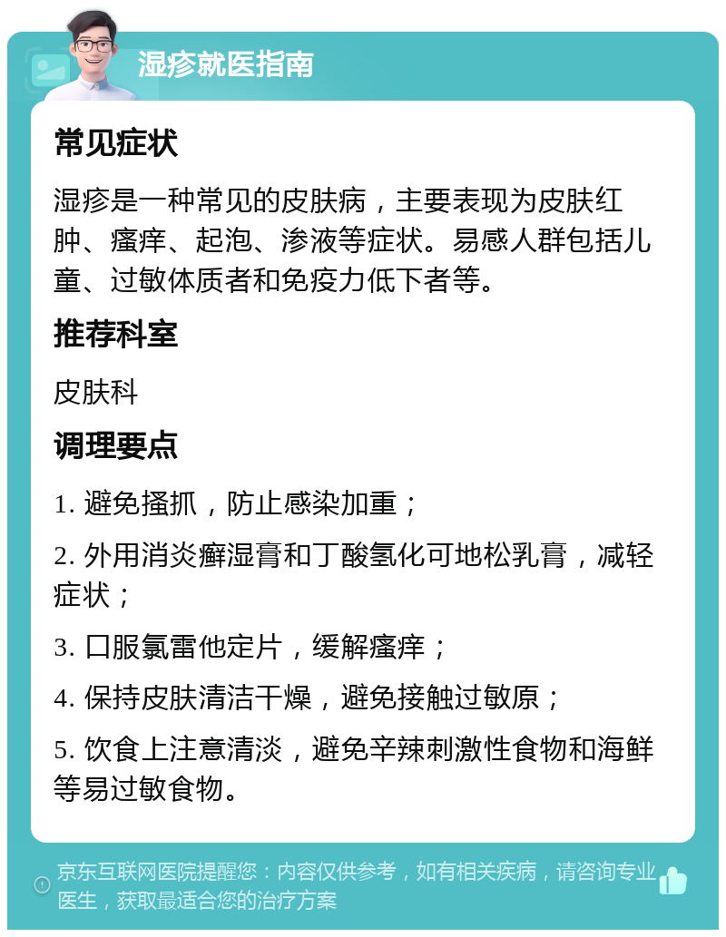 湿疹就医指南 常见症状 湿疹是一种常见的皮肤病，主要表现为皮肤红肿、瘙痒、起泡、渗液等症状。易感人群包括儿童、过敏体质者和免疫力低下者等。 推荐科室 皮肤科 调理要点 1. 避免搔抓，防止感染加重； 2. 外用消炎癣湿膏和丁酸氢化可地松乳膏，减轻症状； 3. 口服氯雷他定片，缓解瘙痒； 4. 保持皮肤清洁干燥，避免接触过敏原； 5. 饮食上注意清淡，避免辛辣刺激性食物和海鲜等易过敏食物。