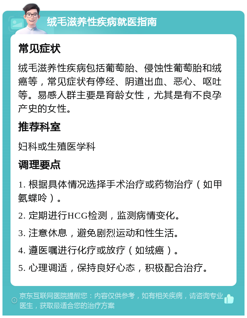 绒毛滋养性疾病就医指南 常见症状 绒毛滋养性疾病包括葡萄胎、侵蚀性葡萄胎和绒癌等，常见症状有停经、阴道出血、恶心、呕吐等。易感人群主要是育龄女性，尤其是有不良孕产史的女性。 推荐科室 妇科或生殖医学科 调理要点 1. 根据具体情况选择手术治疗或药物治疗（如甲氨蝶呤）。 2. 定期进行HCG检测，监测病情变化。 3. 注意休息，避免剧烈运动和性生活。 4. 遵医嘱进行化疗或放疗（如绒癌）。 5. 心理调适，保持良好心态，积极配合治疗。