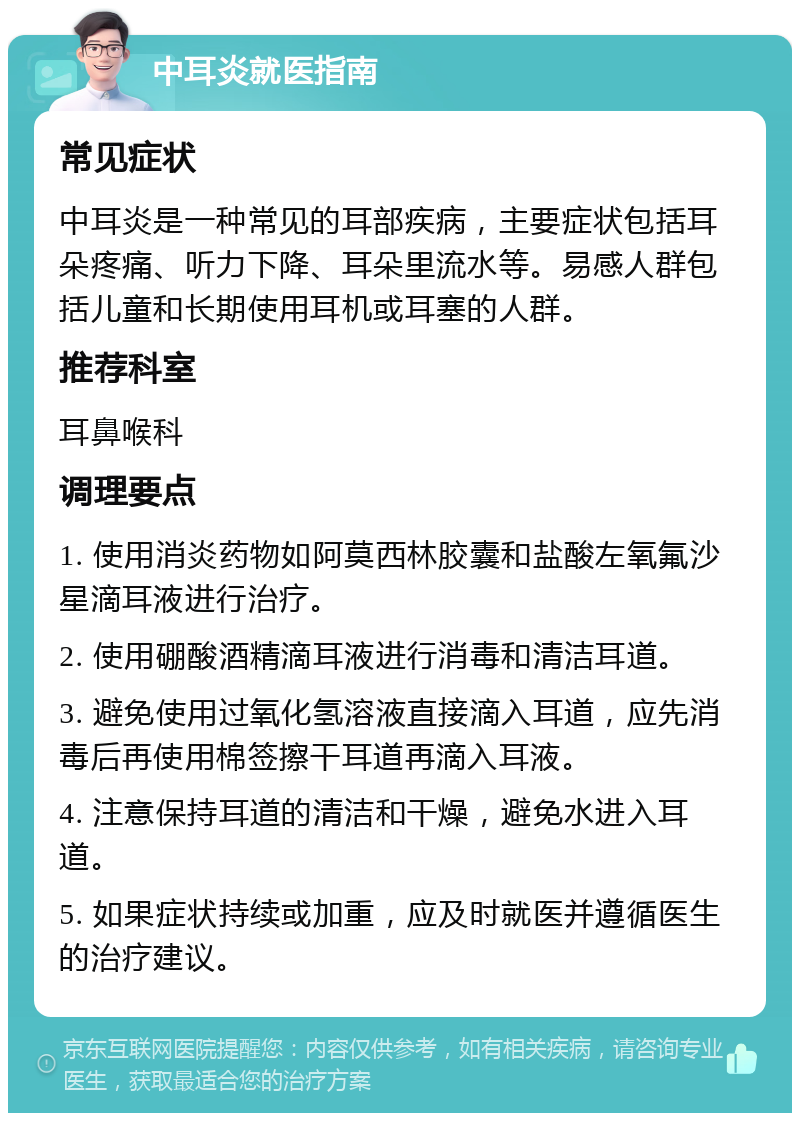 中耳炎就医指南 常见症状 中耳炎是一种常见的耳部疾病，主要症状包括耳朵疼痛、听力下降、耳朵里流水等。易感人群包括儿童和长期使用耳机或耳塞的人群。 推荐科室 耳鼻喉科 调理要点 1. 使用消炎药物如阿莫西林胶囊和盐酸左氧氟沙星滴耳液进行治疗。 2. 使用硼酸酒精滴耳液进行消毒和清洁耳道。 3. 避免使用过氧化氢溶液直接滴入耳道，应先消毒后再使用棉签擦干耳道再滴入耳液。 4. 注意保持耳道的清洁和干燥，避免水进入耳道。 5. 如果症状持续或加重，应及时就医并遵循医生的治疗建议。