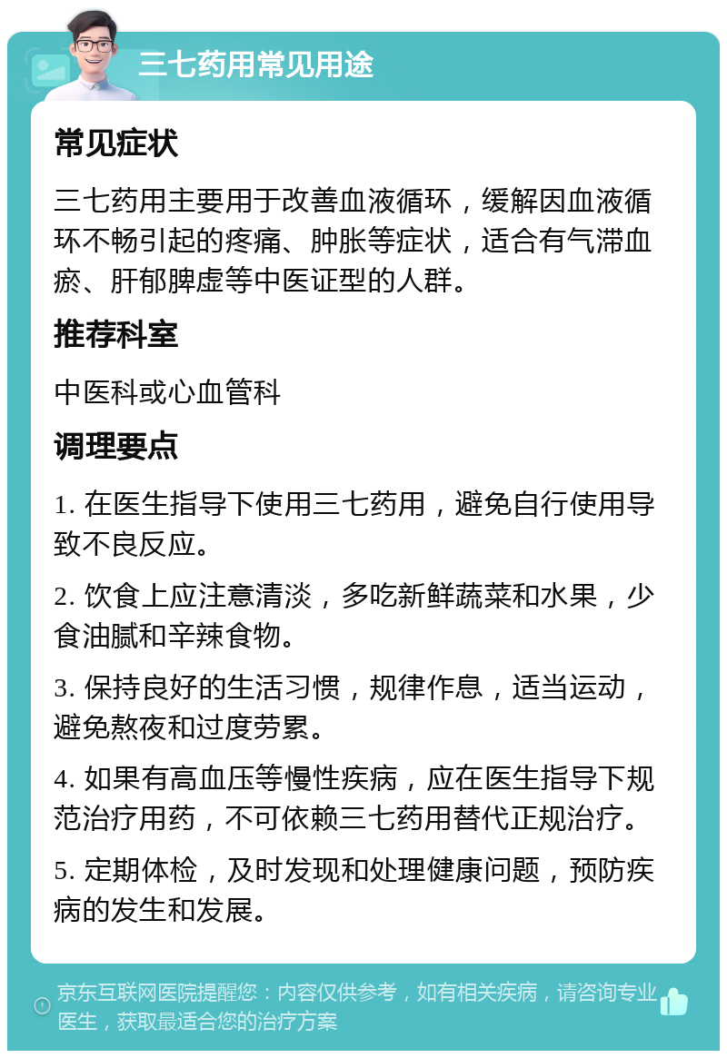 三七药用常见用途 常见症状 三七药用主要用于改善血液循环，缓解因血液循环不畅引起的疼痛、肿胀等症状，适合有气滞血瘀、肝郁脾虚等中医证型的人群。 推荐科室 中医科或心血管科 调理要点 1. 在医生指导下使用三七药用，避免自行使用导致不良反应。 2. 饮食上应注意清淡，多吃新鲜蔬菜和水果，少食油腻和辛辣食物。 3. 保持良好的生活习惯，规律作息，适当运动，避免熬夜和过度劳累。 4. 如果有高血压等慢性疾病，应在医生指导下规范治疗用药，不可依赖三七药用替代正规治疗。 5. 定期体检，及时发现和处理健康问题，预防疾病的发生和发展。