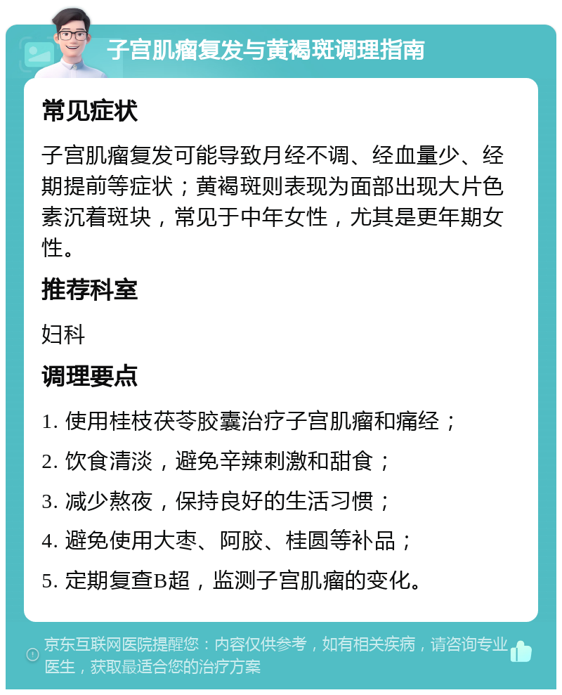 子宫肌瘤复发与黄褐斑调理指南 常见症状 子宫肌瘤复发可能导致月经不调、经血量少、经期提前等症状；黄褐斑则表现为面部出现大片色素沉着斑块，常见于中年女性，尤其是更年期女性。 推荐科室 妇科 调理要点 1. 使用桂枝茯苓胶囊治疗子宫肌瘤和痛经； 2. 饮食清淡，避免辛辣刺激和甜食； 3. 减少熬夜，保持良好的生活习惯； 4. 避免使用大枣、阿胶、桂圆等补品； 5. 定期复查B超，监测子宫肌瘤的变化。