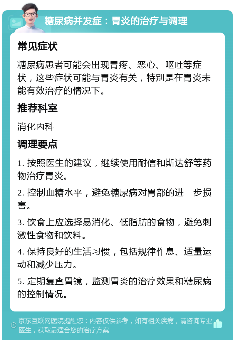 糖尿病并发症：胃炎的治疗与调理 常见症状 糖尿病患者可能会出现胃疼、恶心、呕吐等症状，这些症状可能与胃炎有关，特别是在胃炎未能有效治疗的情况下。 推荐科室 消化内科 调理要点 1. 按照医生的建议，继续使用耐信和斯达舒等药物治疗胃炎。 2. 控制血糖水平，避免糖尿病对胃部的进一步损害。 3. 饮食上应选择易消化、低脂肪的食物，避免刺激性食物和饮料。 4. 保持良好的生活习惯，包括规律作息、适量运动和减少压力。 5. 定期复查胃镜，监测胃炎的治疗效果和糖尿病的控制情况。