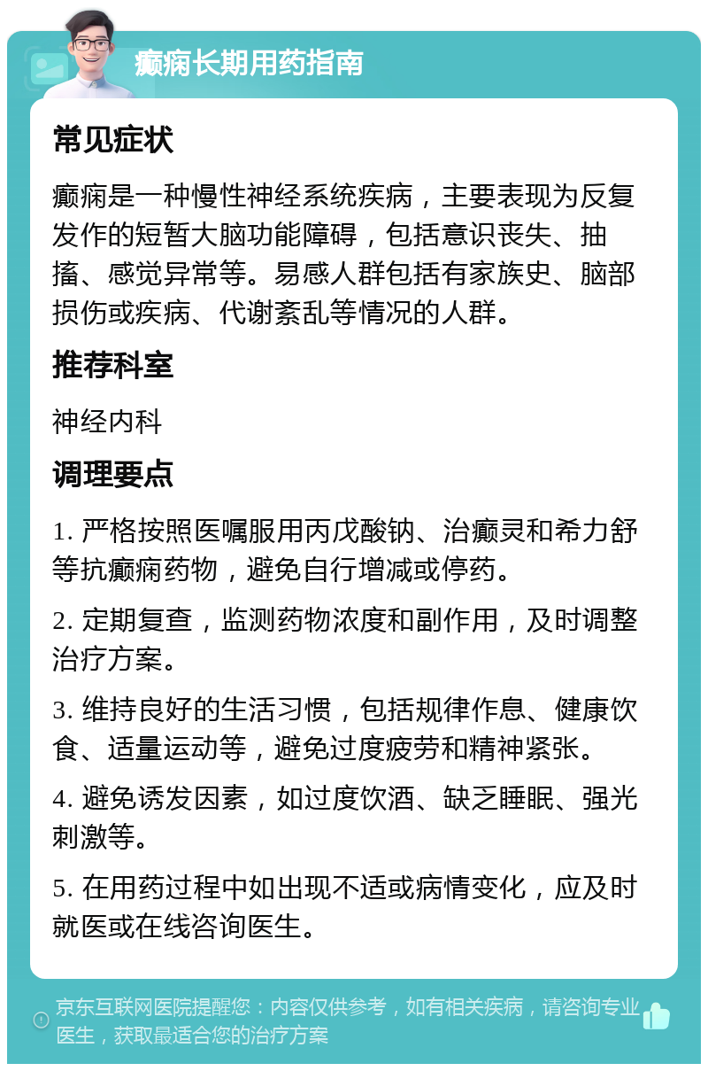 癫痫长期用药指南 常见症状 癫痫是一种慢性神经系统疾病，主要表现为反复发作的短暂大脑功能障碍，包括意识丧失、抽搐、感觉异常等。易感人群包括有家族史、脑部损伤或疾病、代谢紊乱等情况的人群。 推荐科室 神经内科 调理要点 1. 严格按照医嘱服用丙戊酸钠、治癫灵和希力舒等抗癫痫药物，避免自行增减或停药。 2. 定期复查，监测药物浓度和副作用，及时调整治疗方案。 3. 维持良好的生活习惯，包括规律作息、健康饮食、适量运动等，避免过度疲劳和精神紧张。 4. 避免诱发因素，如过度饮酒、缺乏睡眠、强光刺激等。 5. 在用药过程中如出现不适或病情变化，应及时就医或在线咨询医生。