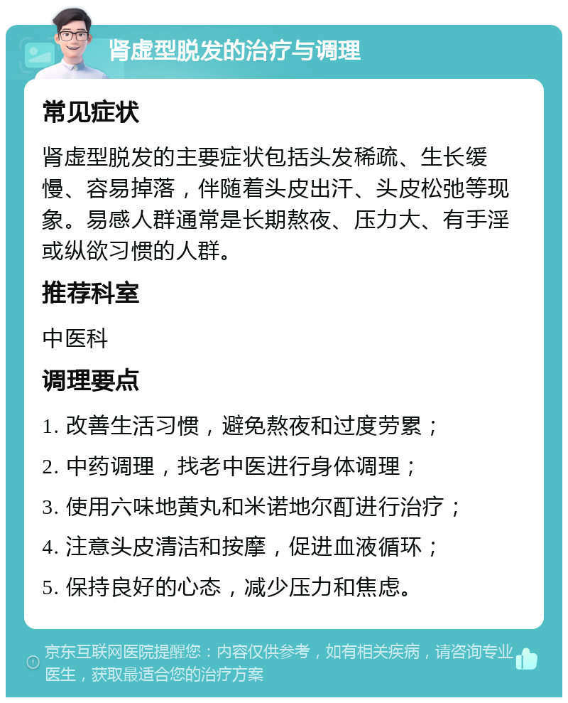 肾虚型脱发的治疗与调理 常见症状 肾虚型脱发的主要症状包括头发稀疏、生长缓慢、容易掉落，伴随着头皮出汗、头皮松弛等现象。易感人群通常是长期熬夜、压力大、有手淫或纵欲习惯的人群。 推荐科室 中医科 调理要点 1. 改善生活习惯，避免熬夜和过度劳累； 2. 中药调理，找老中医进行身体调理； 3. 使用六味地黄丸和米诺地尔酊进行治疗； 4. 注意头皮清洁和按摩，促进血液循环； 5. 保持良好的心态，减少压力和焦虑。