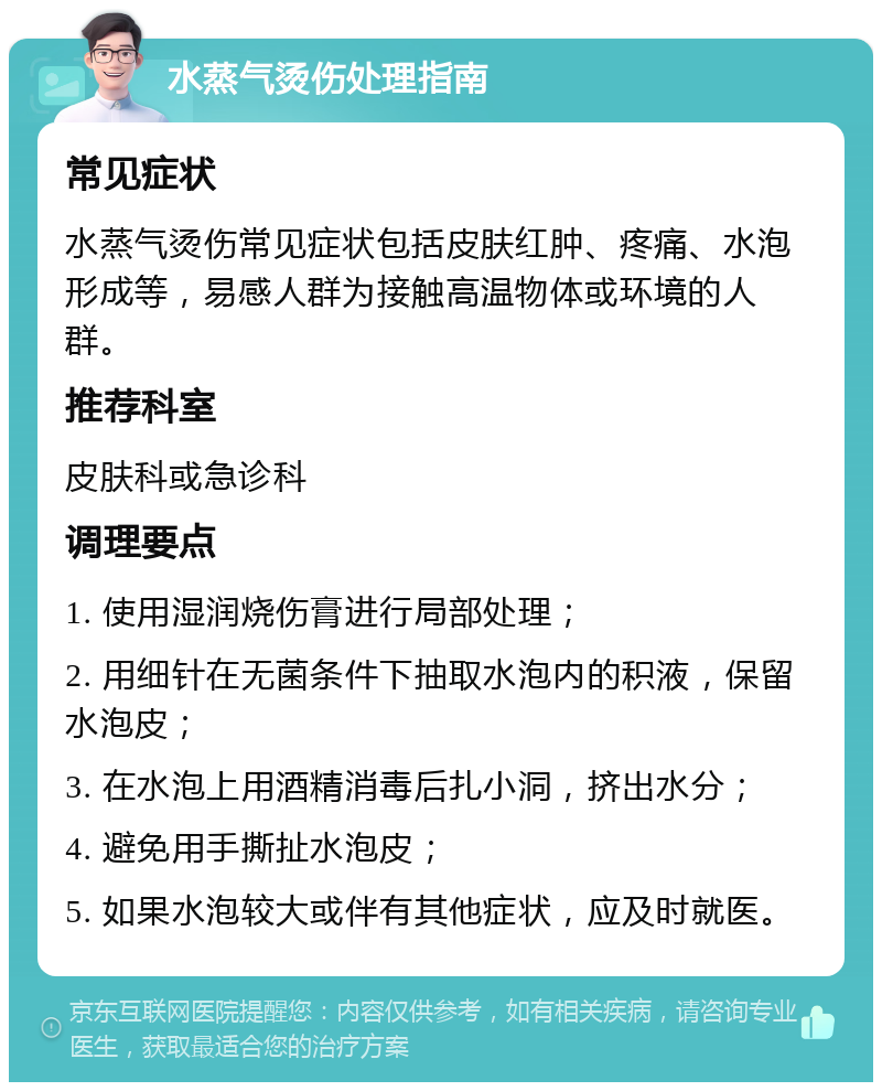 水蒸气烫伤处理指南 常见症状 水蒸气烫伤常见症状包括皮肤红肿、疼痛、水泡形成等，易感人群为接触高温物体或环境的人群。 推荐科室 皮肤科或急诊科 调理要点 1. 使用湿润烧伤膏进行局部处理； 2. 用细针在无菌条件下抽取水泡内的积液，保留水泡皮； 3. 在水泡上用酒精消毒后扎小洞，挤出水分； 4. 避免用手撕扯水泡皮； 5. 如果水泡较大或伴有其他症状，应及时就医。