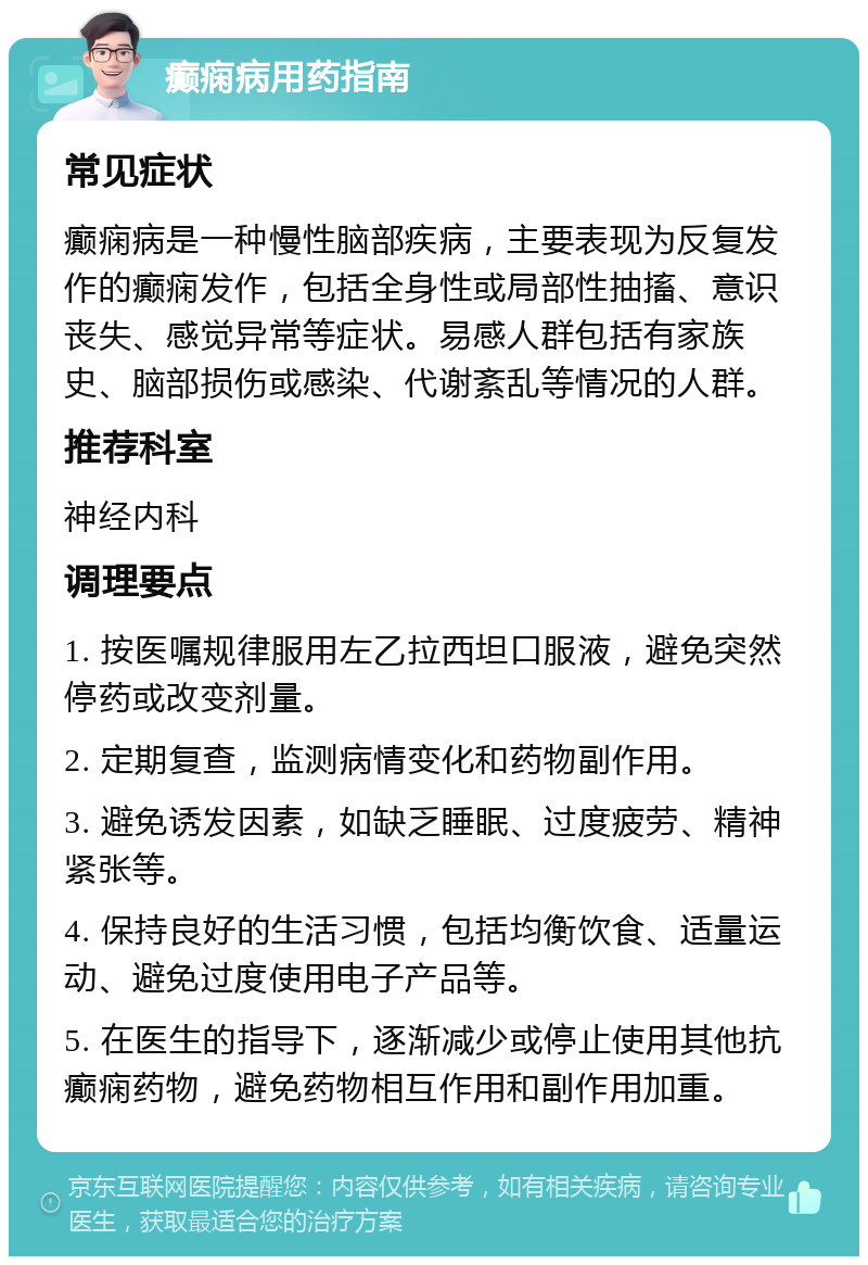 癫痫病用药指南 常见症状 癫痫病是一种慢性脑部疾病，主要表现为反复发作的癫痫发作，包括全身性或局部性抽搐、意识丧失、感觉异常等症状。易感人群包括有家族史、脑部损伤或感染、代谢紊乱等情况的人群。 推荐科室 神经内科 调理要点 1. 按医嘱规律服用左乙拉西坦口服液，避免突然停药或改变剂量。 2. 定期复查，监测病情变化和药物副作用。 3. 避免诱发因素，如缺乏睡眠、过度疲劳、精神紧张等。 4. 保持良好的生活习惯，包括均衡饮食、适量运动、避免过度使用电子产品等。 5. 在医生的指导下，逐渐减少或停止使用其他抗癫痫药物，避免药物相互作用和副作用加重。