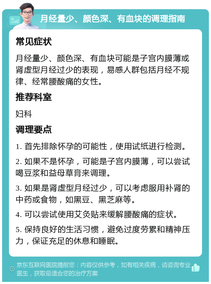 月经量少、颜色深、有血块的调理指南 常见症状 月经量少、颜色深、有血块可能是子宫内膜薄或肾虚型月经过少的表现，易感人群包括月经不规律、经常腰酸痛的女性。 推荐科室 妇科 调理要点 1. 首先排除怀孕的可能性，使用试纸进行检测。 2. 如果不是怀孕，可能是子宫内膜薄，可以尝试喝豆浆和益母草膏来调理。 3. 如果是肾虚型月经过少，可以考虑服用补肾的中药或食物，如黑豆、黑芝麻等。 4. 可以尝试使用艾灸贴来缓解腰酸痛的症状。 5. 保持良好的生活习惯，避免过度劳累和精神压力，保证充足的休息和睡眠。