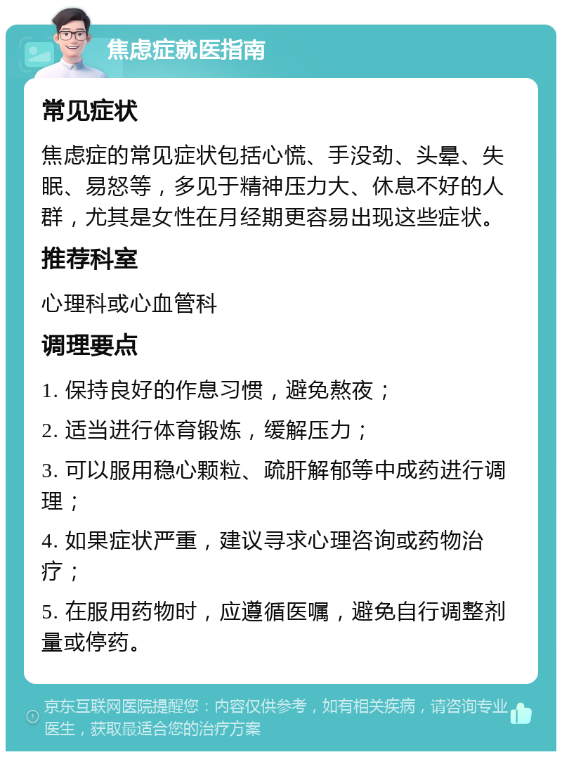 焦虑症就医指南 常见症状 焦虑症的常见症状包括心慌、手没劲、头晕、失眠、易怒等，多见于精神压力大、休息不好的人群，尤其是女性在月经期更容易出现这些症状。 推荐科室 心理科或心血管科 调理要点 1. 保持良好的作息习惯，避免熬夜； 2. 适当进行体育锻炼，缓解压力； 3. 可以服用稳心颗粒、疏肝解郁等中成药进行调理； 4. 如果症状严重，建议寻求心理咨询或药物治疗； 5. 在服用药物时，应遵循医嘱，避免自行调整剂量或停药。