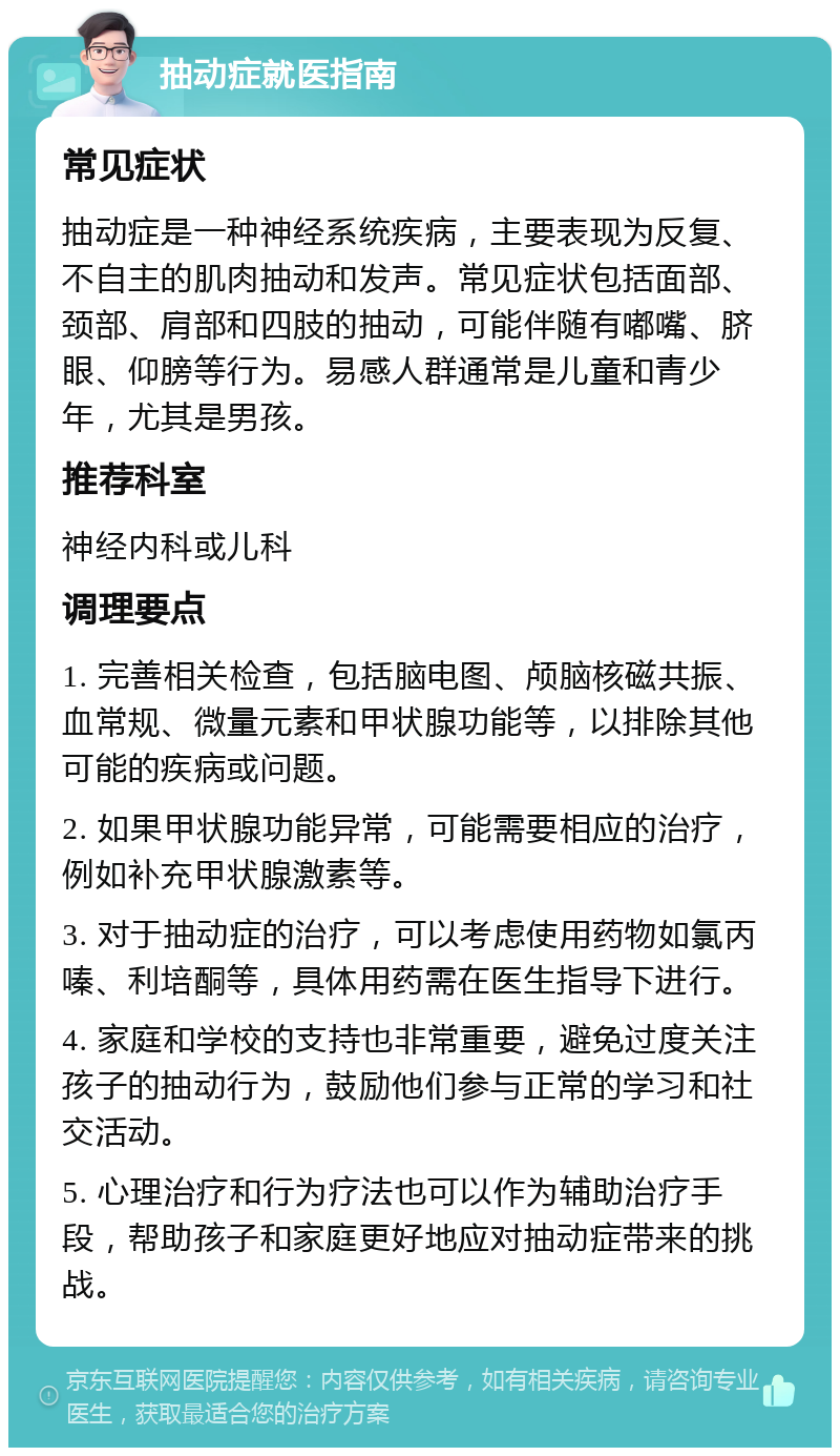 抽动症就医指南 常见症状 抽动症是一种神经系统疾病，主要表现为反复、不自主的肌肉抽动和发声。常见症状包括面部、颈部、肩部和四肢的抽动，可能伴随有嘟嘴、脐眼、仰膀等行为。易感人群通常是儿童和青少年，尤其是男孩。 推荐科室 神经内科或儿科 调理要点 1. 完善相关检查，包括脑电图、颅脑核磁共振、血常规、微量元素和甲状腺功能等，以排除其他可能的疾病或问题。 2. 如果甲状腺功能异常，可能需要相应的治疗，例如补充甲状腺激素等。 3. 对于抽动症的治疗，可以考虑使用药物如氯丙嗪、利培酮等，具体用药需在医生指导下进行。 4. 家庭和学校的支持也非常重要，避免过度关注孩子的抽动行为，鼓励他们参与正常的学习和社交活动。 5. 心理治疗和行为疗法也可以作为辅助治疗手段，帮助孩子和家庭更好地应对抽动症带来的挑战。