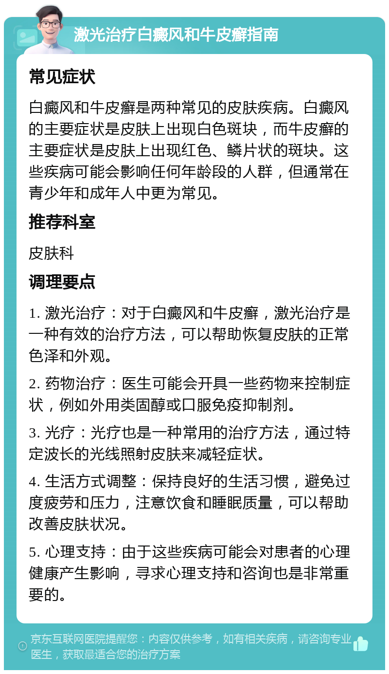 激光治疗白癜风和牛皮癣指南 常见症状 白癜风和牛皮癣是两种常见的皮肤疾病。白癜风的主要症状是皮肤上出现白色斑块，而牛皮癣的主要症状是皮肤上出现红色、鳞片状的斑块。这些疾病可能会影响任何年龄段的人群，但通常在青少年和成年人中更为常见。 推荐科室 皮肤科 调理要点 1. 激光治疗：对于白癜风和牛皮癣，激光治疗是一种有效的治疗方法，可以帮助恢复皮肤的正常色泽和外观。 2. 药物治疗：医生可能会开具一些药物来控制症状，例如外用类固醇或口服免疫抑制剂。 3. 光疗：光疗也是一种常用的治疗方法，通过特定波长的光线照射皮肤来减轻症状。 4. 生活方式调整：保持良好的生活习惯，避免过度疲劳和压力，注意饮食和睡眠质量，可以帮助改善皮肤状况。 5. 心理支持：由于这些疾病可能会对患者的心理健康产生影响，寻求心理支持和咨询也是非常重要的。