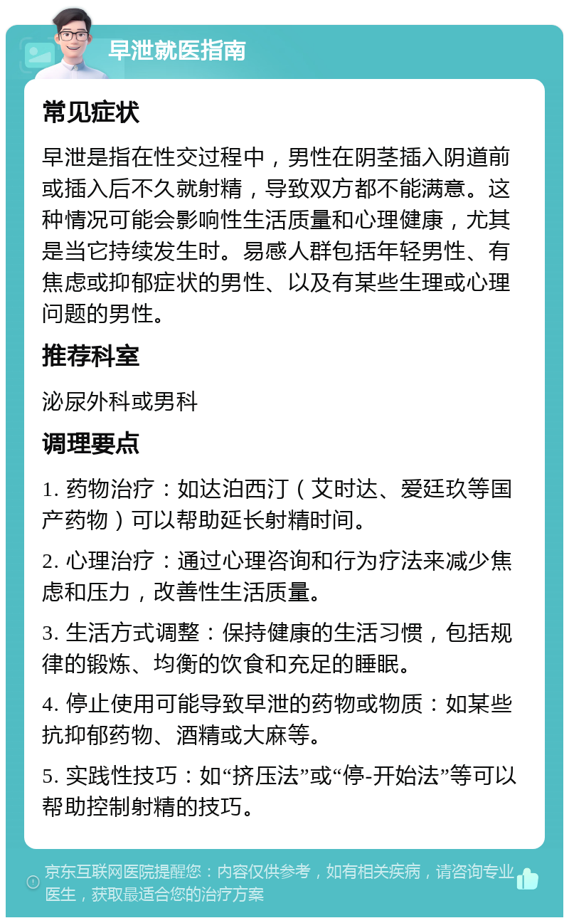 早泄就医指南 常见症状 早泄是指在性交过程中，男性在阴茎插入阴道前或插入后不久就射精，导致双方都不能满意。这种情况可能会影响性生活质量和心理健康，尤其是当它持续发生时。易感人群包括年轻男性、有焦虑或抑郁症状的男性、以及有某些生理或心理问题的男性。 推荐科室 泌尿外科或男科 调理要点 1. 药物治疗：如达泊西汀（艾时达、爱廷玖等国产药物）可以帮助延长射精时间。 2. 心理治疗：通过心理咨询和行为疗法来减少焦虑和压力，改善性生活质量。 3. 生活方式调整：保持健康的生活习惯，包括规律的锻炼、均衡的饮食和充足的睡眠。 4. 停止使用可能导致早泄的药物或物质：如某些抗抑郁药物、酒精或大麻等。 5. 实践性技巧：如“挤压法”或“停-开始法”等可以帮助控制射精的技巧。