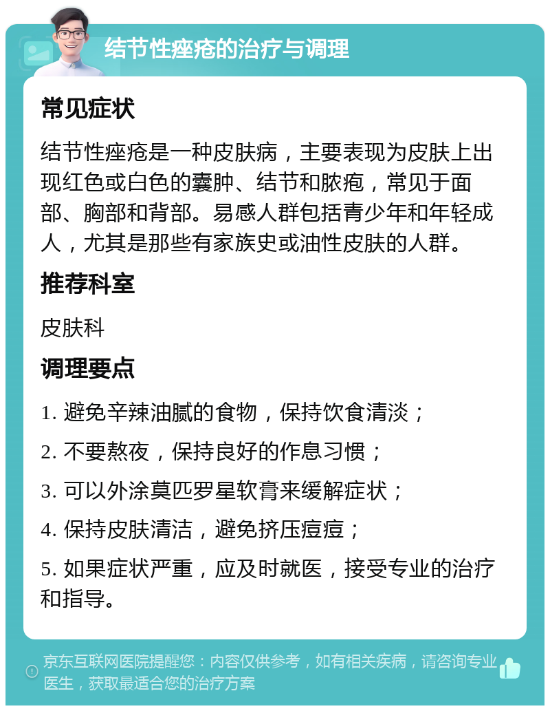 结节性痤疮的治疗与调理 常见症状 结节性痤疮是一种皮肤病，主要表现为皮肤上出现红色或白色的囊肿、结节和脓疱，常见于面部、胸部和背部。易感人群包括青少年和年轻成人，尤其是那些有家族史或油性皮肤的人群。 推荐科室 皮肤科 调理要点 1. 避免辛辣油腻的食物，保持饮食清淡； 2. 不要熬夜，保持良好的作息习惯； 3. 可以外涂莫匹罗星软膏来缓解症状； 4. 保持皮肤清洁，避免挤压痘痘； 5. 如果症状严重，应及时就医，接受专业的治疗和指导。